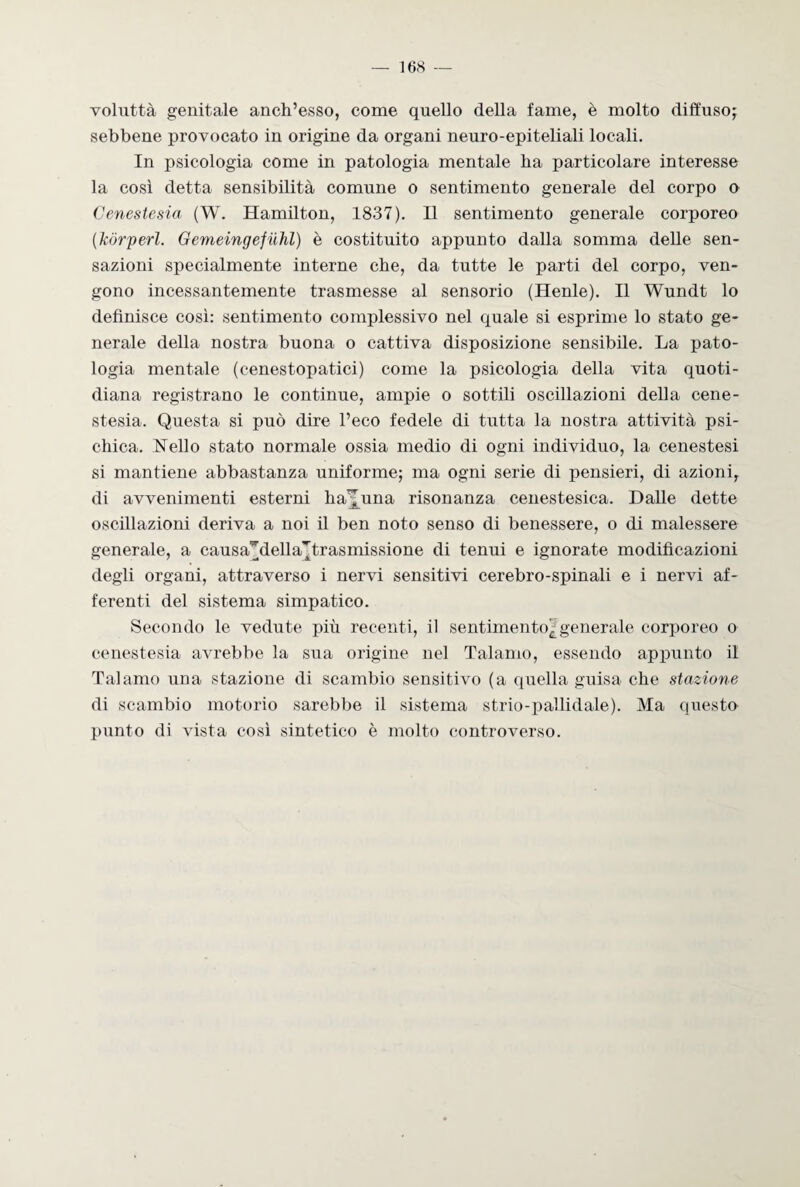 voluttà genitale anch’esso, come quello della fame, è molto diffuso; sebbene provocato in origine da organi neuro-epiteliali locali. In psicologia come in patologia mentale ha particolare interesse la così detta sensibilità comune o sentimento generale del corpo o Cenestesia (W. Hamilton, 1837). Il sentimento generale corporeo (Jcórperl. Gemeingefiihl) è costituito appunto dalla somma delle sen¬ sazioni specialmente interne che, da tutte le parti del corpo, ven¬ gono incessantemente trasmesse al sensorio (Henle). Il Wundt lo definisce così: sentimento complessivo nel quale si esprime lo stato ge¬ nerale della nostra buona o cattiva disposizione sensibile. La pato¬ logia mentale (cenestopatici) come la psicologia della vita quoti¬ diana registrano le continue, ampie o sottili oscillazioni della cene¬ stesia. Questa si può dire l’eco fedele di tutta la nostra attività psi¬ chica. Nello stato normale ossia medio di ogni individuo, la cenestesi si mantiene abbastanza uniforme; ma ogni serie di pensieri, di azioni, di avvenimenti esterni ha^una risonanza cenestesica. Dalle dette oscillazioni deriva a noi il ben noto senso di benessere, o di malessere generale, a causa^della^trasmissione di tenui e ignorate modificazioni degli organi, attraverso i nervi sensitivi cerebro-spinali e i nervi af¬ ferenti del sistema simpatico. Secondo le vedute più recenti, il sentimento^generale corporeo o cenestesia avrebbe la sua origine nel Talamo, essendo appunto il Talamo una stazione di scambio sensitivo (a quella guisa che stazione di scambio motorio sarebbe il sistema strio-pallidale). Ma questo punto di vista così sintetico è molto controverso.