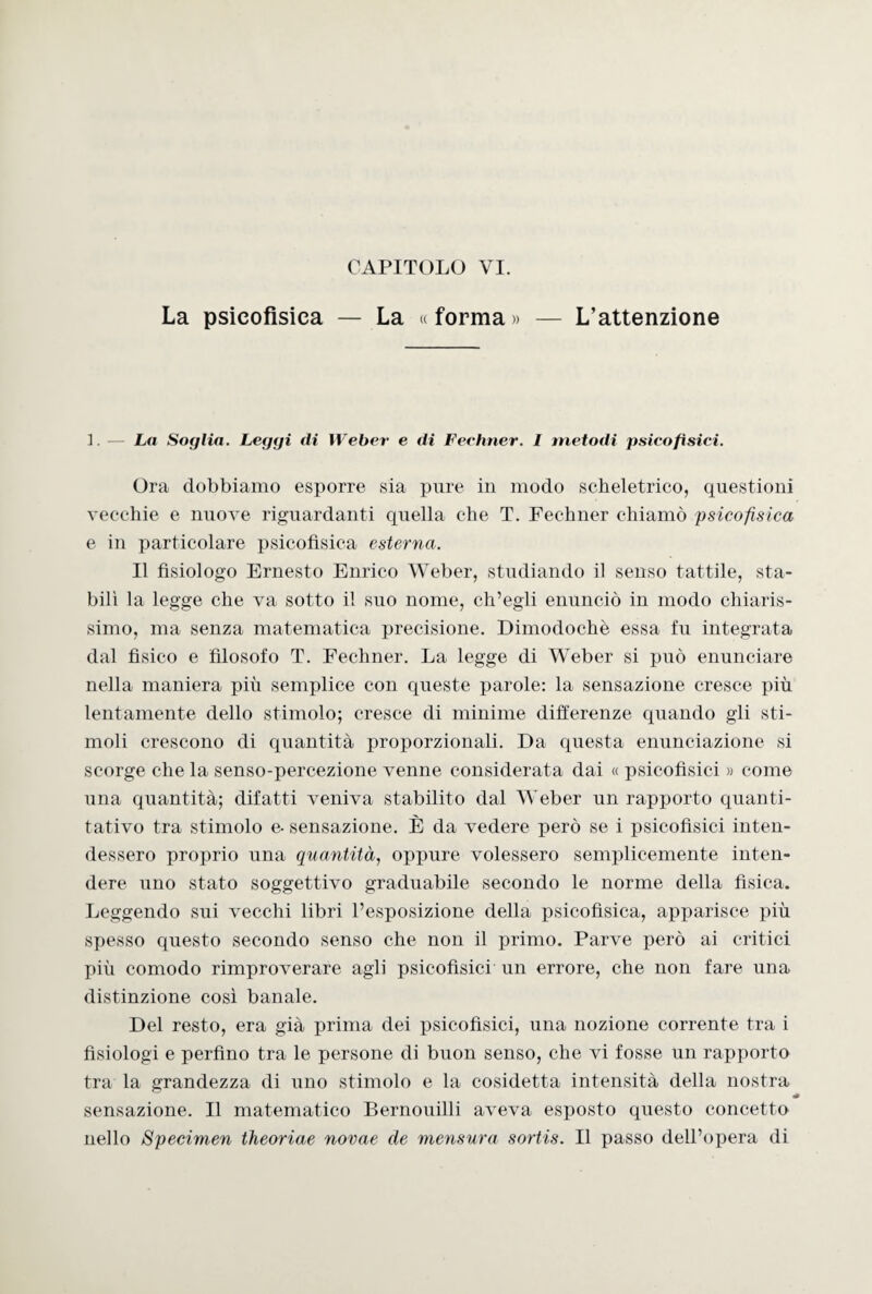 La psicofìsica — La « forma » — L’attenzione 1. — La Soglia. Leggi di Weber e di Feehner. I metodi psicofisici. Ora dobbiamo esporre sia pure in modo scheletrico, questioni vecchie e nuove riguardanti quella che T. Feehner chiamò psicofisica e in particolare psicofìsica esterna. Il fisiologo Ernesto Enrico Weber, studiando il senso tattile, sta¬ bilì la legge che va sotto il suo nome, ch’egli enunciò in modo chiaris¬ simo, ma senza matematica precisione. Dimodoché essa fu integrata dal fìsico e filosofo T. Feehner. La legge di Weber si può enunciare nella maniera più semplice con queste parole: la sensazione cresce più lentamente dello stimolo; cresce di minime differenze quando gli sti¬ moli crescono di quantità proporzionali. Da questa enunciazione si scorge che la senso-percezione venne considerata dai « psicofisici » come una quantità; difatti veniva stabilito dal Weber un rapporto quanti¬ tativo tra stimolo e- sensazione. È da vedere però se i psicofìsici inten¬ dessero proprio una quantità, oppure volessero semplicemente inten¬ dere uno stato soggettivo graduabile secondo le norme della fisica. Leggendo sui vecchi libri l’esposizione della psicofìsica, apparisce più spesso questo secondo senso che non il primo. Parve però ai critici più comodo rimproverare agli psicofìsici un errore, che non fare una distinzione così banale. Del resto, era già prima dei psicofisici, una nozione corrente tra i fisiologi e perfino tra le persone di buon senso, che vi fosse un rapporto tra la grandezza di uno stimolo e la cosidetta intensità della nostra « sensazione. Il matematico Bernouilli aveva esposto questo concetto nello Specimen iheoriae novae de mensura sortis. Il passo dell’opera di