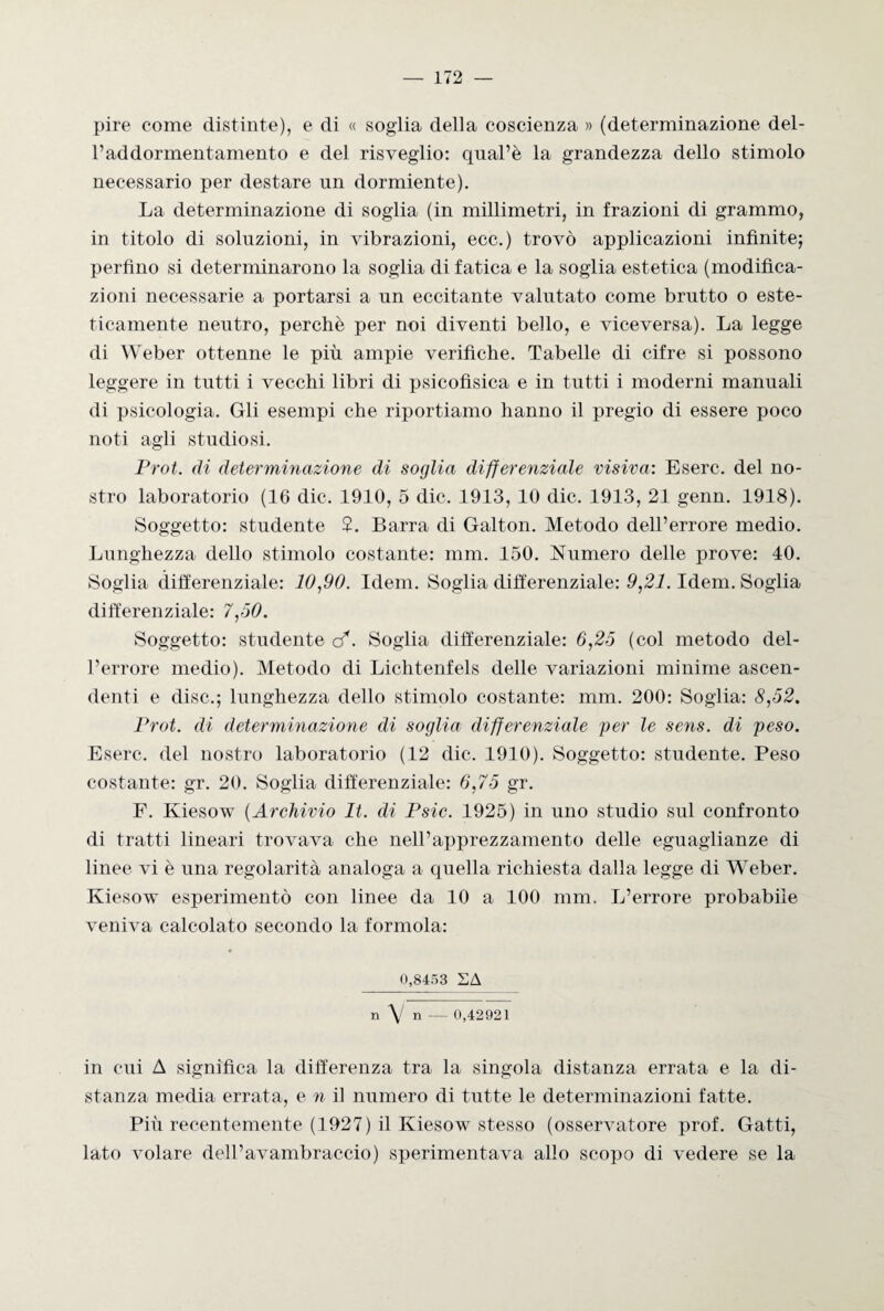 pire come distinte), e di « soglia della coscienza » (determinazione del- l’addormentamento e del risveglio: qnal’è la grandezza dello stimolo necessario per destare un dormiente). La determinazione di soglia (in millimetri, in frazioni di grammo, in titolo di soluzioni, in vibrazioni, ecc.) trovò applicazioni infinite; perfino si determinarono la soglia di fatica e la soglia estetica (modifica¬ zioni necessarie a portarsi a un eccitante valutato come brutto o este¬ ticamente neutro, perchè per noi diventi bello, e viceversa). La legge di Weber ottenne le più ampie verifiche. Tabelle di cifre si possono leggere in tutti i vecchi libri di psicofìsica e in tutti i moderni manuali di psicologia. Gli esempi che riportiamo hanno il pregio di essere poco noti agli studiosi. Prot. di determmazione di soglia differenziale visiva: Eserc. del no¬ stro laboratorio (16 die. 1910, 5 die. 1913, 10 die. 1913, 21 genn. 1918). Soggetto: studente ?. Barra di Galton. Metodo dell’errore medio. Lunghezza dello stimolo costante: mm. 150. Numero delle prove: 40. Soglia differenziale: 10,90. Idem. Soglia differenziale: 9,21. Idem. Soglia differenziale: 7,50. Soggetto: studente c?. Soglia differenziale: 6,25 (col metodo del¬ l’errore medio). Metodo di Lichtenfels delle variazioni minime ascen¬ denti e disc.; lunghezza dello stimolo costante: mm. 200: Soglia: 8,52. Prot. di determinazione di soglia differenziale per le sens. di peso. Eserc. del nostro laboratorio (12 die. 1910). Soggetto: studente. Peso costante: gr. 20. Soglia differenziale: 6,75 gr. F. Kiesow (Archivio It. di Psic. 1925) in uno studio sul confronto di tratti lineari trovava che nell’apprezzamento delle eguaglianze di linee vi è una regolarità analoga a quella richiesta dalla legge di Weber. Kiesow esperimento con linee da 10 a 100 mm. L’errore probabile veniva calcolato secondo la forinola: 0,8453 SA n \/ n — 0,42921 in cui A significa la differenza tra la singola distanza errata e la di¬ stanza media errata, e n il numero di tutte le determinazioni fatte. Più recentemente (1927) il Kiesow stesso (osservatore prof. Gatti, lato volare dell’avambraccio) sperimentava allo scopo di vedere se la
