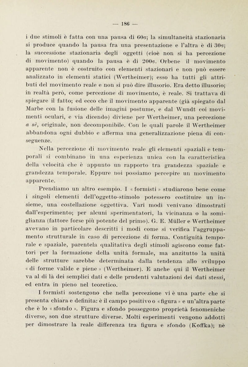 i due stimoli è fatta con una pausa di 60a; la simultaneità stazionaria si produce quando la pausa fra una presentazione e l’altra è di 30cr; la successione stazionaria degli oggetti (cioè non si ha percezione di movimento) quando la pausa è di 200a. Orbene il movimento apparente non è costruito con elementi stazionari e non può essere analizzato in elementi statici (Wertheimer); esso ha tutti gli attri¬ buti del movimento reale e non si può dire illusorio. Era detto illusorio; in realtà però, come percezione di movimento, è reale. Si trattava di spiegare il fatto; ed ecco che il movimento apparente (già spiegato dal Marbe con la fusione delle imagini postume, e dal Wundt coi movi¬ menti oculari, e via dicendo) diviene per Wertheimer, una percezione a sè, originale, non decomponibile. Con le quali parole il Wertheimer abbandona ogni dubbio e afferma una generalizzazione piena di con¬ seguenze. Nella percezione di movimento reale gli elementi spaziali e tem¬ porali si combinano in una esperienza unica con la caratteristica della velocità che è appunto un rapporto tra grandezza spaziale e grandezza temporale. Eppure noi possiamo percepire un movimento apparente. Prendiamo un altro esempio. T « formisti » studiarono bene come i singoli elementi dell’oggetto-stimolo potessero costituire un in¬ sieme, una costellazione oggettiva. Vari modi venivano dimostrati dall’esperimento; per alcuni sperimentatori, la vicinanza o la somi¬ glianza (fattore forse più potente del primo). G. E. Miiller e Wertheimer avevano in particolare descritti i modi come si verifica l’aggruppa- mento strutturale in caso di percezione di forma. Contiguità tempo¬ rale e spaziale, parentela qualitativa degli stimoli agiscono come fat¬ tori per la formazione della unità formale, ma anzitutto la unità delle strutture sarebbe determinata dalla tendenza allo sviluppo « di forme valide e piene » (Wertheimer). E anche qui il Wertheimer va al di là dei semplici dati e delle prudenti valutazioni dei dati stessi, ed entra in pieno nel teoretico. I formisti sostengono che nella percezione vi è una parte che si presenta chiara e definita: è il campo positivo o «figura » e un’altra parte che è lo « sfondo ». Figura e sfondo posseggono proprietà fenomeniche diverse, son due strutture diverse. Molti esperimenti vengono addotti per dimostrare la reale differenza tra figura e sfondo (Koffka); nè