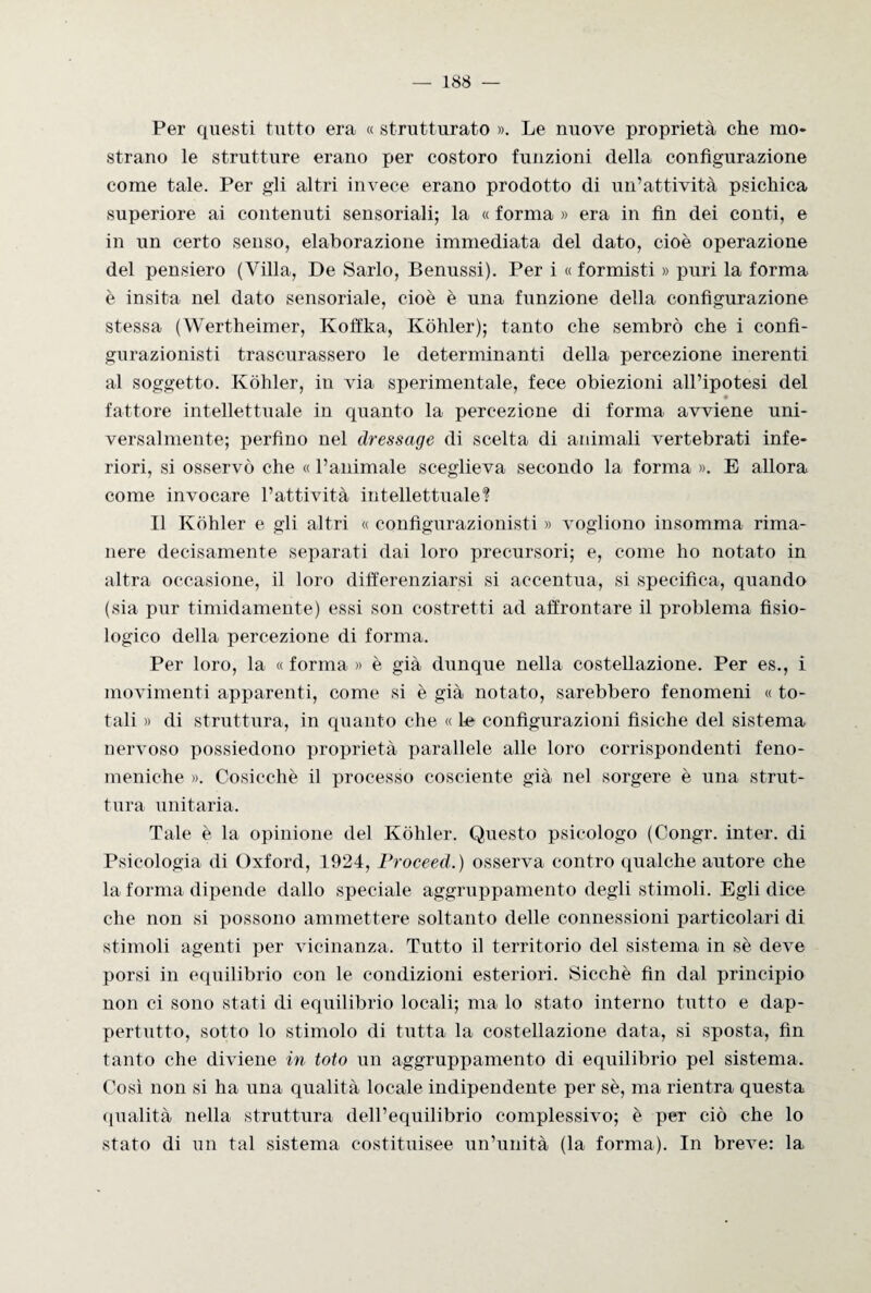 Per questi tutto era « strutturato ». Le nuove proprietà che mo¬ strano le strutture erano per costoro funzioni della configurazione come tale. Per gli altri invece erano prodotto di un’attività psichica superiore ai contenuti sensoriali; la « forma » era in fin dei conti, e in un certo senso, elaborazione immediata del dato, cioè operazione del pensiero (Villa, De Sarlo, Benussi). Per i « formisti » puri la forma è insita nel dato sensoriale, cioè è una funzione della configurazione stessa (Wertheimer, Koffka, Kòhler); tanto che sembrò che i confi- gurazionisti trascurassero le determinanti della percezione inerenti al soggetto. Kòhler, in via sperimentale, fece obiezioni all’ipotesi del fattore intellettuale in quanto la percezione di forma avviene uni¬ versalmente; perfino nel dressage di scelta di animali vertebrati infe¬ riori, si osservò che « l’animale sceglieva secondo la forma ». E allora come invocare l’attività intellettuale? Il Kòhler e gli altri « configurazionisti » vogliono insomma rima¬ nere decisamente separati dai loro precursori; e, come ho notato in altra occasione, il loro differenziarsi si accentua, si specifica, quando (sia pur timidamente) essi son costretti ad affrontare il problema fisio¬ logico della percezione di forma. Per loro, la « forma » è già dunque nella costellazione. Per es., i movimenti apparenti, come si è già notato, sarebbero fenomeni « to¬ tali » di struttura, in quanto che « le configurazioni fisiche del sistema nervoso possiedono proprietà parallele alle loro corrispondenti feno¬ meniche ». Cosicché il processo cosciente già nel sorgere è una strut¬ tura unitaria. Tale è la opinione del Kòhler. Questo psicologo (Congr. inter. di Psicologia di Oxford, 1924, Proceed.) osserva contro qualche autore che la forma dipende dallo speciale aggruppamento degli stimoli. Egli dice che non si possono ammettere soltanto delle connessioni particolari di stimoli agenti per vicinanza. Tutto il territorio del sistema in sè deve porsi in equilibrio con le condizioni esteriori. Sicché fin dal principio non ci sono stati di equilibrio locali; ma lo stato interno tutto e dap¬ pertutto, sotto lo stimolo di tutta la costellazione data, si sposta, fin tanto che diviene in loto un aggruppamento di equilibrio pel sistema. Così non si ha una qualità locale indipendente per sè, ma rientra questa qualità nella struttura dell’equilibrio complessivo; è per ciò che lo stato di un tal sistema costituisce un’unità (la forma). In breve: la