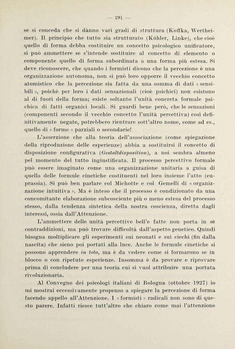 se si conceda che si danno vari gradi di struttura (Koffka, Werthei- iner). 11 principio che tutto sia strutturato (Kòliler, Linke), che cioè quello di forma debba costituire un concetto psicologico unificatore, si può ammettere se s’intende sostituire al concetto di elemento o componente quello di forma subordinata a una forma più estesa. Si deve riconoscere, che quando i formisti dicono che la percezione è una organizzazione autonoma, non si può loro opporre il vecchio concetto atomistico che la percezione sia fatta da una somma di dati « sensi¬ bili », poiché per loro i dati sensazionali (cioè psichici) non esistono al di fuori della forma; esiste soltanto l’unità concreta formale psi¬ chica di fatti organici locali. Si guardi bene però, che le sensazioni (componenti secondo il vecchio concetto l’unità percettiva) così defi¬ nitivamente negate, potrebbero rientrare sott’altro nome, come ad es., quello di « forme » parziali o secondarie! L’asserzione che alla teoria dell’associazione (come spiegazione della riproduzione delle esperienze) abbia a sostituirsi il concetto di disposizione configurativa (Gestaltdisposition), a noi sembra almeno pel momento del tutto ingiustificata. Il processo percettivo formale può essere imaginato come una organizzazione unitaria a guisa di quella delle formule cinetiche costituenti nel loro insieme l’atto (eu- prassia). Si può ben parlare col Michotte e col Gemelli di « organiz¬ zazione intuitiva ». Ma è inteso che il processo è condizionato da una concomitante elaborazione subcosciente più o meno estesa del processo stesso, dalla tendenza sintetica della nostra coscienza, diretta dagli interessi, ossia dall’Attenzione. L’ammettere delle unità percettive bell’e fatte non porta in sè contraddizioni, ma può trovare difficoltà dall’aspetto genetico. Quindi bisogna moltiplicare gli esperimenti sui neonati e sui ciechi (fin dalla nascita) che sieno poi portati alla luce. Anche le formule cinetiche si possono apprendere in toto, ma è da vedere come si formarono se in blocco o con ripetute esperienze. Insomma è da provare e riprovare prima di concludere per una teoria cui si vuol attribuire una portata rivoluzionaria. Al Convegno dei psicologi italiani di Bologna (ottobre 1927) io mi mostrai eccessivamente propenso a spiegare la percezione di forma facendo appello all’Attenzione. 1 « formisti » radicali non sono di que¬ sto parere. Infatti riesce tutt’altro che chiaro come mai l’attenzione