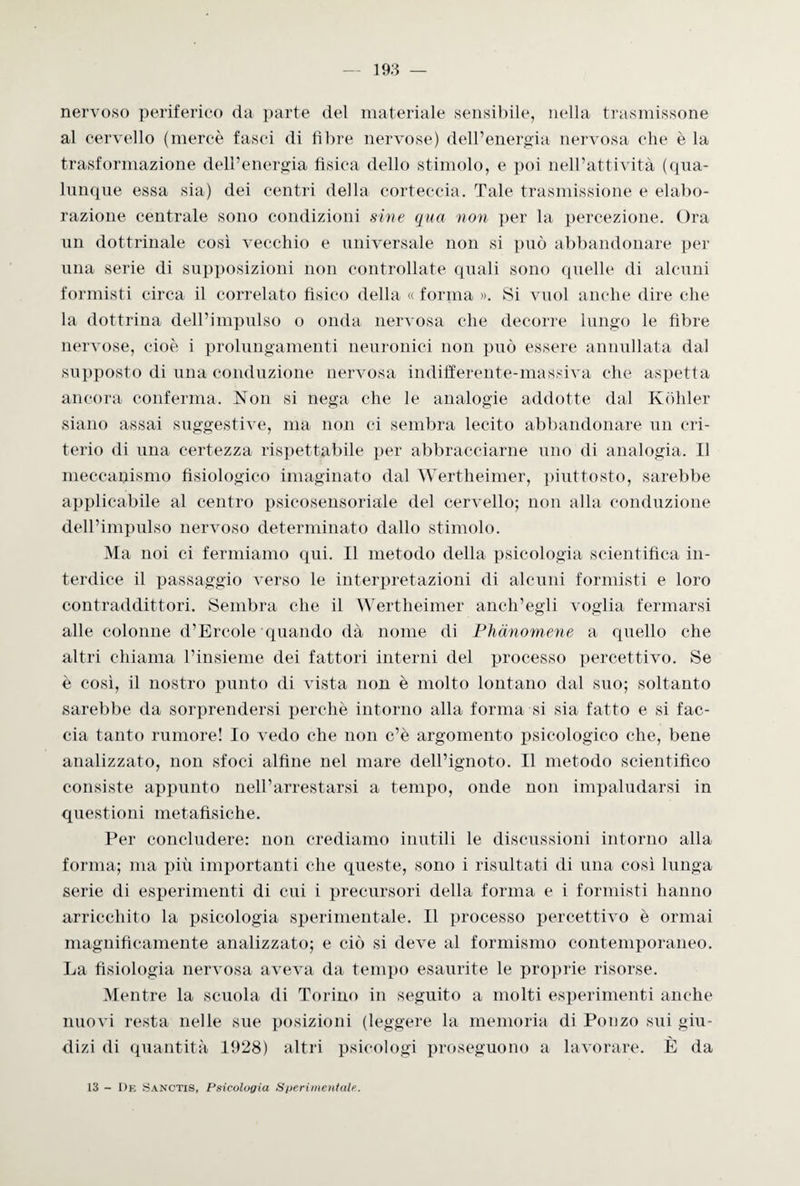nervoso periferico da parte del materiale sensibile, nella trasmissone al cervello (mercè fasci di fibre nervose) dell’energia nervosa che è la trasformazione dell’energia fisica dello stimolo, e poi nell’attività (qua¬ lunque essa sia) dei centri della corteccia. Tale trasmissione e elabo¬ razione centrale sono condizioni sine qua non per la percezione. Ora un dottrinale così vecchio e universale non si può abbandonare per una serie di supposizioni non controllate quali sono quelle di alcuni formisti circa il correlato fisico della « forma ». Si vuol anche dire che la dottrina dell’impulso o onda nervosa che decorre lungo le fibre nervose, cioè i prolungamenti neuronici non può essere annullata dal supposto di una conduzione nervosa indifferente-massiva che aspetta ancora conferma. Non si nega che le analogie addotte dal Kòhler siano assai suggestive, ma non ci sembra lecito abbandonare un cri¬ terio di una certezza rispettabile per abbracciarne uno di analogia. Il meccanismo fisiologico imaginato dal Wertheimer, piuttosto, sarebbe applicabile al centro psicosensoriale del cervello; non alla conduzione dell’impulso nervoso determinato dallo stimolo. Ma noi ci fermiamo qui. Il metodo della psicologia scientifica in¬ terdice il passaggio verso le interpretazioni di alcuni formisti e loro contraddittori. Sembra che il Wertheimer anch’egli voglia fermarsi alle colonne d’Èrcole quando dà nome di Phànomene a quello che altri chiama l’insieme dei fattori interni del processo percettivo. Se è così, il nostro punto di vista non è molto lontano dal suo; soltanto sarebbe da sorprendersi perchè intorno alla forma si sia fatto e si fac¬ cia tanto rumore! Io vedo che non c’è argomento psicologico che, bene analizzato, non sfoci alfine nel mare dell’ignoto. Il metodo scientifico consiste appunto nell’arrestarsi a tempo, onde non impaludarsi in questioni metafisiche. Per concludere: non crediamo inutili le discussioni intorno alla forma; ma più importanti che queste, sono i risultati di una così lunga serie di esperimenti di cui i precursori della forma e i formisti hanno arricchito la psicologia sperimentale. Il processo percettivo è ormai magnificamente analizzato; e ciò si deve al formismo contemporaneo. La fisiologia nervosa aveva da tempo esaurite le proprie risorse. Mentre la scuola di Torino in seguito a molti esperimenti anche nuovi resta nelle sue posizioni (leggere la memoria di Ponzo sui giu¬ dizi di quantità 1928) altri psicologi proseguono a lavorare. È da 13 - De Sanctis, Psicologia Sperimentale.