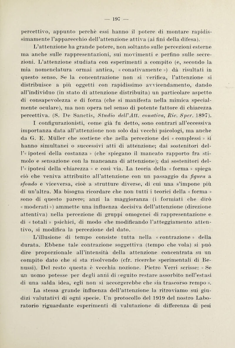 percettivo, appunto perchè essi hanno il potere di montare rapidis¬ simamente l’apparecchio dell’attenzione attiva (ai fini della difesa). L’attenzione ha grande potere, non soltanto sulle percezioni esterne ma anche sulle rappresentazioni, sui movimenti e perfino sulle secre¬ zioni. L’attenzione studiata con esperimenti a compito (e, secondo la mia nomenclatura ormai antica, « conativamente ») dà risultati in (piesto senso. Se la concentrazione non si verifica, l’attenzione si distribuisce a più oggetti con rapidissimo avvicendamento, dando all’individuo (in stato di attenzione distribuita) un particolare aspetto di consapevolezza e di forza (che si manifesta nella mimica special- mente oculare), ma non opera nel senso di potente fattore di chiarezza percettiva. (S. De Sanctis, Studio delVAtt. conativa, Rie. Sper. 1897). I configurazionisti, come già fu detto, sono contrari all’eccessiva importanza data all’attenzione non solo dai vecchi psicologi, ma anche da G. E. Miiller che sostiene che nella percezione dei « complessi « si hanno simultanei o successivi atti di attenzione; dai sostenitori del- l’« ipotesi della costanza » (che spiegano il mancato rapporto fra sti¬ molo e sensazione con la mancanza di attenzione); dai sostenitori del¬ ibi ipotesi della -chiarezza » e così via. La teoria della « forma » spiega ciò che veniva attribuito all’attenzione con un passaggio da figura a «fondo e viceversa, cioè a strutture diverse, di cui una s’impone più di un’altra. Ma bisogna ricordare che non tutti i teorici della «forma » sono di questo parere; anzi la maggioranza (i formiati che dirò « moderati») ammette una influenza decisiva dell’attenzione (direzione attenti va) nella percezione di gruppi omogenei di rappresentazione e di « totali » psichici, di modo che modificando ratteggiamento atten- tivo, si modifica la percezione del dato. L’illusione di tempo consiste tutta nella « contrazione » della durata. Ebbene tale contrazione soggettiva (tempo che vola) si può dire proporzionale all’intensità della attenzione concentrata su un compito dato che si sta risolvendo (cfr. ricerche sperimentali di Be- nussi). Del resto questa è vecchia nozione. Pietro Verri scrisse: « Se un uomo potesse per degli anni di seguito restare assorbito nell’estasi di una salda idea, egli non si accorgerebbe che sia trascorso rempo ». La stessa grande influenza dell’attenzione la ritroviamo sui giu¬ dizi valutativi di ogni specie. Un protocollo del 1919 del nostro Labo¬ ratorio riguardante esperimenti di valutazione di differenza di pesi