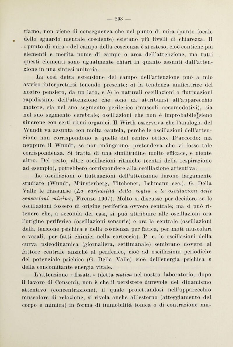 tiamo, non viene di conseguenza che nel punto di mira (punto focale dello sguardo mentale cosciente) esistano più livelli di chiarezza. Il « punto di mira » del campo della coscienza è sì esteso, cioè contiene pili elementi e merita nome di campo o area dell’attenzione, ma tutti questi elementi sono ugualmente chiari in quanto assunti dall’atten¬ zione in una sintesi unitaria. La così detta estensione del campo dell’attenzione può a mio avviso interpretarsi tenendo presente: a) la tendenza unificatrice del nostro pensiero, da un lato, e b) le naturali oscillazioni o fluttuazioni rapidissime dell’attenzione che sono da attribuirsi all’apparecchio motore, sia nel suo segmento periferico (muscoli accomodativi), sia nel suo segmento cerebrale; oscillazioni che non è improbabileJsieno sìncrone con certi ritmi organici. Il Wirth osservava che l’analogia del Wundt va assunta con molta cautela, perchè le oscillazioni dell’atten¬ zione non corrispondono a quelle del centro ottico. D’accordo: ma neppure il Wundt, se non m’inganno, pretendeva che vi fosse tale corrispondenza. Si tratta di una similitudine molto efficace, e niente altro. Del resto, altre oscillazioni ritmiche (centri della respirazione ad esempio), potrebbero corrispondere alla oscillazione attenti va. Le oscillazioni o fluttuazioni dell’attenzione furono largamente studiate (Wundt, Miinsterberg, Titchener, Lehmann ecc.). G. Della Valle le riassunse (La variabilità della soglia e le oscillazioni delle sensazioni miniane, Firenze 1907). Molto si discusse per decidere se le oscillazioni fossero di origine periferica ovvero centrale; ma si può ri¬ tenere che, a seconda dei casi, si può attribuire alle oscillazioni ora l’origine periferica (oscillazioni sensorie) e ora la centrale (oscillazioni della tensione psichica e della coscienza per fatica, per moti muscolari e vasali, per fatti chimici nella corteccia). P. e. le oscillazioni della curva psicodinamica (giornaliera, settimanale) sembrano doversi al fattore centrale anziché al periferico, cioè ad oscillazioni periodiche del potenziale psichico (G. Della Valle) cioè dell’energia psichica e della concomitante energia vitale. L’attenzione « fissata » (detta statica nel nostro laboratorio, dopo il lavoro di Consoni), non è che il persistere durevole del dinamismo attentivo (concentrazione), il quale proiettandosi nell’apparecchio muscolare di relazione, si rivela anche all’esterno (atteggiamento del corpo e mimica) in forma di immobilità tonica o di contrazione mu-