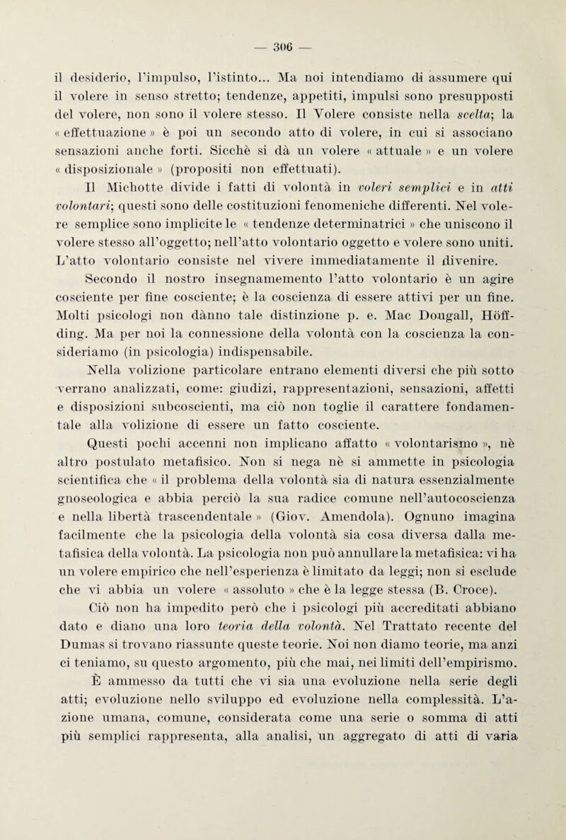 il desiderio, l’impulso, l’istinto... Ma noi intendiamo di assumere qui il volere in senso stretto; tendenze, appetiti, impulsi sono presupposti del volere, non sono il volere stesso. Il Volere consiste nella scelta-, la « effettuazione » è poi un secondo atto di volere, in cui si associano sensazioni anche forti. Sicché si dà un volere « attuale » e un volere « disposizionale » (propositi non effettuati). Il Michotte divide i fatti di volontà in voleri semplici e in atti volontari-, questi sono delle costituzioni fenomeniche differenti. Nel vole¬ re semplice sono implicite le « tendenze determi natrici » che uniscono il volere stesso all’oggetto; nell’atto volontario oggetto e volere sono uniti. L’atto volontario consiste nel vivere immediatamente il divenire. Secondo il nostro insegnamemento l’atto volontario è un agire cosciente per fine cosciente; è la coscienza di essere attivi per un fine. Molti psicologi non dànno tale distinzione p. e. Mac Dougall, Hòff- ding. Ma per noi la connessione della volontà con la coscienza la con¬ sideriamo (in psicologia) indispensabile. Nella volizione particolare entrano elementi diversi che più sotto ■v errano analizzati, come: giudizi, rappresentazioni, sensazioni, affetti e disposizioni subcoscienti, ma ciò non toglie il carattere fondamen¬ tale alla volizione di essere un fatto cosciente. Questi pochi accenni non implicano affatto « volontarismo », nè altro postulato metafìsico. Non si nega nè si ammette in psicologia scientifica che « il problema della volontà sia di natura essenzialmente gnoseologica e abbia perciò la sua radice comune nell’autocoscienza e nella libertà trascendentale » (Giov. Amendola). Ognuno imagina facilmente che la psicologia della volontà sia cosa diversa dalla me¬ tafìsica della volontà. La psicologia non può annullare la metafìsica: vi ha un volere empirico che nell’esperienza è limitato da leggi; non si esclude che vi abbia un volere « assoluto » che è la legge stessa (B. Croce). Ciò non ha impedito però che i psicologi più accreditati abbiano dato e diano lina loro teoria della volontà. Nel Trattato recente del Dumas si trovano riassunte queste teorie. Noi non diamo teorie, ma anzi ci teniamo, su questo argomento, più che mai, nei limiti dell’empirismo. È ammesso da tutti che vi sia una evoluzione nella serie degli atti; evoluzione nello sviluppo ed evoluzione nella complessità. L’a¬ zione umana, comune, considerata come una serie o somma di atti più semplici rappresenta, alla analisi, un aggregato di atti di varia