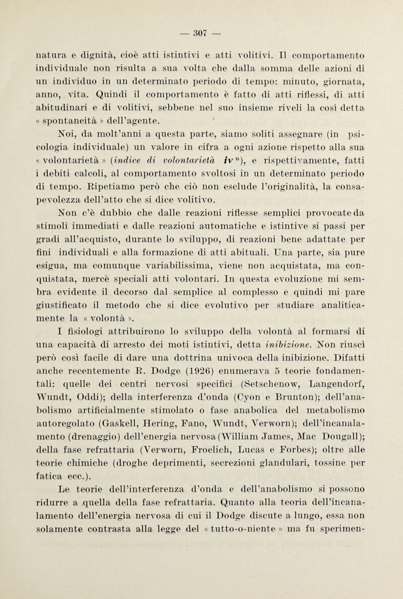 natura e dignità, cioè atti istintivi e atti volitivi. Il comportamento individuale non risulta a sua volta che dalla somma delle azioni di un individuo in un determinato periodo di tempo: minuto, giornata, anno, vita. Quindi il comportamento è fatto di atti riflessi, di atti abitudinari e di volitivi, sebbene nel suo insieme riveli la così detta « spontaneità « deiragente. Noi, da molt’anni a questa parte, siamo soliti assegnare (in psi¬ cologia individuale) un valore in cifra a ogni azione rispetto alla sua «volontarietà» (indice di volontarietà ivn), e rispettivamente, fatti i debiti calcoli,, al comportamento svoltosi in un determinato periodo di tempo. Ripetiamo però che ciò non esclude l’originalità, la- consa¬ pevolezza dell’atto che si dice volitivo. Non c’è dubbio che dalle reazioni riflesse semplici provocate da- stimoli immediati e dalle reazioni automatiche e istintive si passi per gradi all’acquisto, durante lo sviluppo, di reazioni bene adattate per fini individuali e alla formazione di atti abituali. Una parte, sia pure esigua, ma comunque variabilissima, viene non acquistata, ma con¬ quistata, mercè speciali atti volontari. In questa evoluzione mi sem¬ bra evidente il decorso dal semplice al complesso e quindi mi pare giustificato il metodo che si dice evolutivo per studiare analitica- mente la « volontà ». I fisiologi attribuirono lo sviluppo della volontà al formarsi di una capacità di arresto dei moti istintivi, detta inibizione. Non riuscì però così facile di dare una dottrina univoca della inibizione. Difatti anche recentemente R. Dodge (1926) enumerava 5 teorie fondamen¬ tali: quelle dei centri nervosi specifici (Setschenow, Langendorf, Wundt, Oddi); della interferenza d’onda (Cyon e Brunt-on); dell’ana¬ bolismo artificialmente stimolato o fase anabolica del metabolismo autoregolato (Gaskell, Hering, Fano, Wundt, Verworn); dell’incanala- mento (drenaggio) dell’energia nervosa (William James, Mac Dougall); della fase refrattaria (Verworn, Froelich, Lucas e Forbes); oltre alle teorie chimiche (droghe deprimenti, secrezioni glandulari, tossine per fatica ecc.). Le teorie dell’interferenza d’onda e dell’anabolismo si possono ridurre a .quella della fase refrattaria. Quanto alla teoria dell’incana¬ lamento dell’energia nervosa di cui il Dodge discute a lungo, essa non solamente contrasta alla legge del « tutto-o-niente » ma fu sperimen-