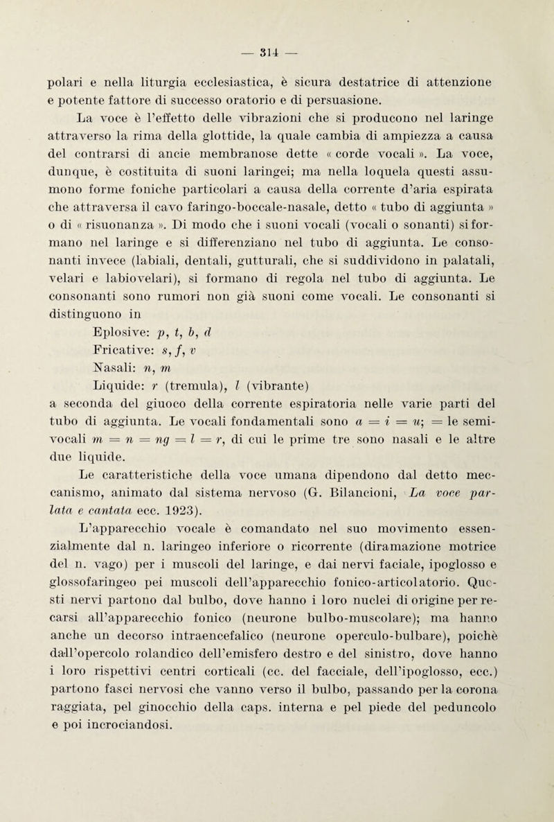 polari e nella liturgia ecclesiastica, è sicura destatrice di attenzione e potente fattore di successo oratorio e di persuasione. La voce è l’effetto delle vibrazioni che si producono nel laringe attraverso la rima della glottide, la quale cambia di ampiezza a causa del contrarsi di ancie membranose dette « corde vocali ». La voce, dunque, è costituita di suoni laringei; ma nella loquela questi assu¬ mono forme foniche particolari a causa della corrente d’aria espirata che attraversa il cavo faringo-boccale-nasale, detto « tubo di aggiunta » o di « risuonanza ». Di modo che i suoni vocali (vocali o sonanti) si for¬ mano nel laringe e si differenziano nel tubo di aggiunta. Le conso¬ nanti invece (labiali, dentali, gutturali, che si suddividono in palatali, velari e labiovelari), si formano di regola nel tubo di aggiunta. Le consonanti sono rumori non già suoni come vocali. Le consonanti si distinguono in Eplosive: p, t, b, d Fricative: s, /, v Nasali: n, m Liquide: r (tremula), l (vibrante) a seconda del giuoco della corrente espiratoria nelle varie parti del tubo di aggiunta. Le vocali fondamentali sono a = i = u; = le semi¬ vocali m = n = ng = l — r, di cui le prime tre sono nasali e le altre due liquide. Le caratteristiche della voce umana dipendono dal detto mec¬ canismo, animato dal sistema nervoso (G. Bilancioni, La voce par¬ lata e cantata ecc. 1923). L’apparecchio vocale è comandato nel suo movimento essen¬ zialmente dal n. laringeo inferiore o ricorrente (diramazione motrice del n. vago) per i muscoli del laringe, e dai nervi faciale, ipoglosso e glossofaringeo pei muscoli dell’apparecchio fonico-artieoiatorio. Que¬ sti nervi partono dal bulbo, dove hanno i loro nuclei di origine per re¬ carsi all’apparecchio fonico (neurone bulbo-muscolare); ma hanno anche un decorso intraencefalico (neurone operculo-bulbare), poiché dall’opercolo rolandico dell’emisfero destro e del sinistro, dove hanno i loro rispettivi centri corticali (cc. del facciale, dell’ipoglosso, ecc.) partono fasci nervosi che vanno verso il bulbo, passando per la corona raggiata, pel ginocchio della caps. interna e pel piede del peduncolo e poi incrociandosi.