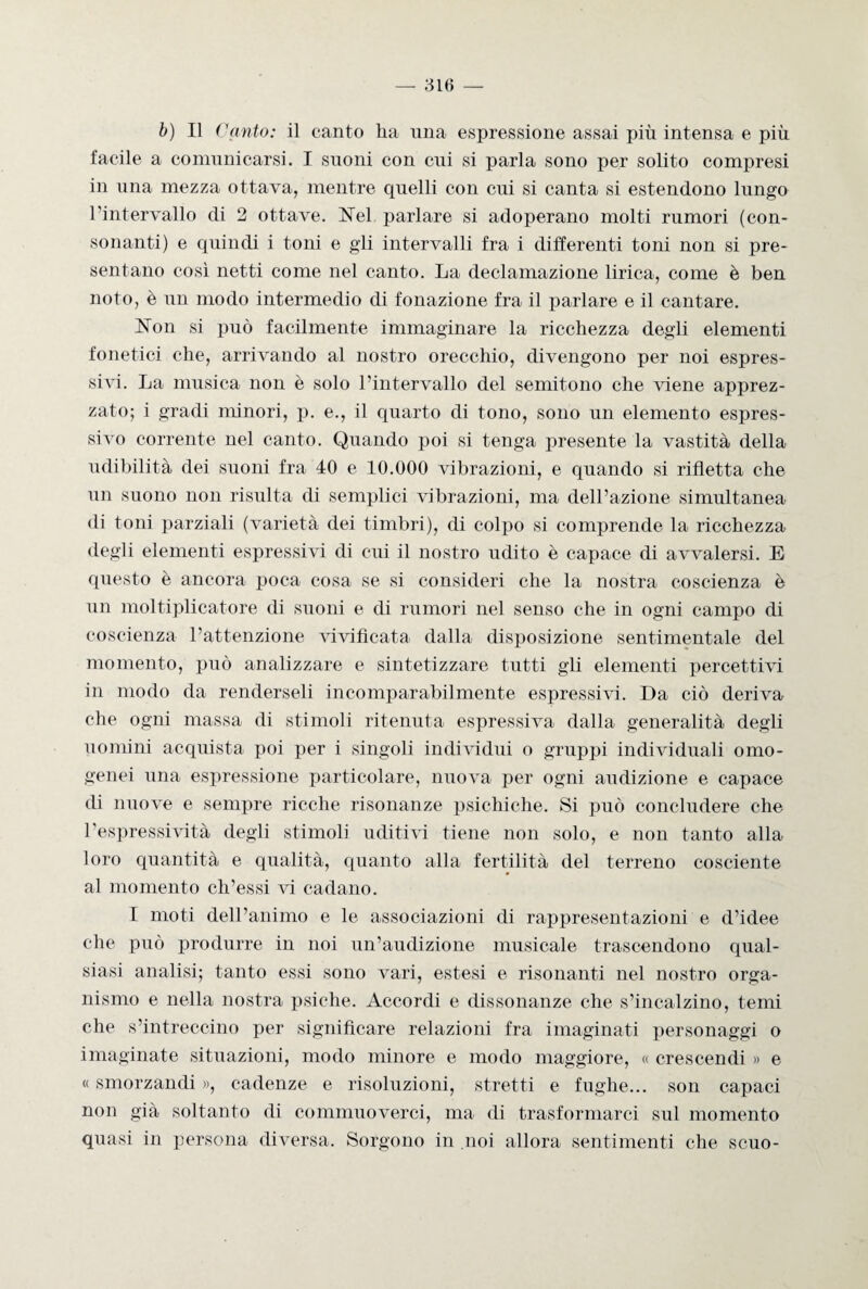 b) Il Canto: il canto ha una espressione assai più intensa e più facile a comunicarsi. I suoni con cui si parla sono per solito compresi in una mezza ottava, mentre quelli con cui si canta si estendono lungo l’intervallo di 2 ottave. Nel parlare si adoperano molti rumori (con¬ sonanti) e quindi i toni e gli intervalli fra i differenti toni non si pre¬ sentano così netti come nel canto. La declamazione lirica, come è ben noto, è un modo intermedio di fonazione fra il parlare e il cantare. Non si può facilmente immaginare la ricchezza degli elementi fonetici che, arrivando al nostro orecchio, divengono per noi espres¬ sivi. La musica non è solo l’intervallo del semitono che viene apprez¬ zato; i gradi minori, p. e., il quarto di tono, sono un elemento espres¬ sivo corrente nel canto. Quando poi si tenga presente la vastità della udibilità dei suoni fra 40 e 10.000 vibrazioni, e quando si rifletta che un suono non risulta di semplici vibrazioni, ma dell’azione simultanea di toni parziali (varietà dei timbri), di colpo si comprende la ricchezza degli elementi espressivi di cui il nostro udito è capace di avvalersi. E questo è ancora poca cosa se si consideri che la nostra coscienza è un moltiplicatore di suoni e di rumori nel senso che in ogni campo di coscienza l’attenzione vivificata dalla disposizione sentimentale del momento, può analizzare e sintetizzare tutti gli elementi percettivi in modo da renderseli incomparabilmente espressivi. Da ciò deriva che ogni massa di stimoli ritenuta espressiva dalla generalità degli uomini acquista poi per i singoli individui o gruppi individuali omo¬ genei una espressione particolare, nuova per ogni audizione e capace di nuove e sempre ricche risonanze psichiche. Si può concludere che l’espressività degli stimoli uditivi tiene non solo, e non tanto alla loro quantità e qualità, quanto alla fertilità del terreno cosciente al momento ch’essi vi cadano. I moti dell’animo e le associazioni di rappresentazioni e d’idee che può produrre in noi un’audizione musicale trascendono qual¬ siasi analisi; tanto essi sono vari, estesi e risonanti nel nostro orga¬ nismo e nella nostra psiche. Accordi e dissonanze che s’incalzino, temi che s’intreccino per significare relazioni fra imaginati personaggi o imaginate situazioni, modo minore e modo maggiore, « crescendi » e « smorzandi », cadenze e risoluzioni, stretti e fughe... son capaci non già soltanto di commuoverci, ma di trasformarci sul momento quasi in persona diversa. Sorgono in noi allora sentimenti che scuo-