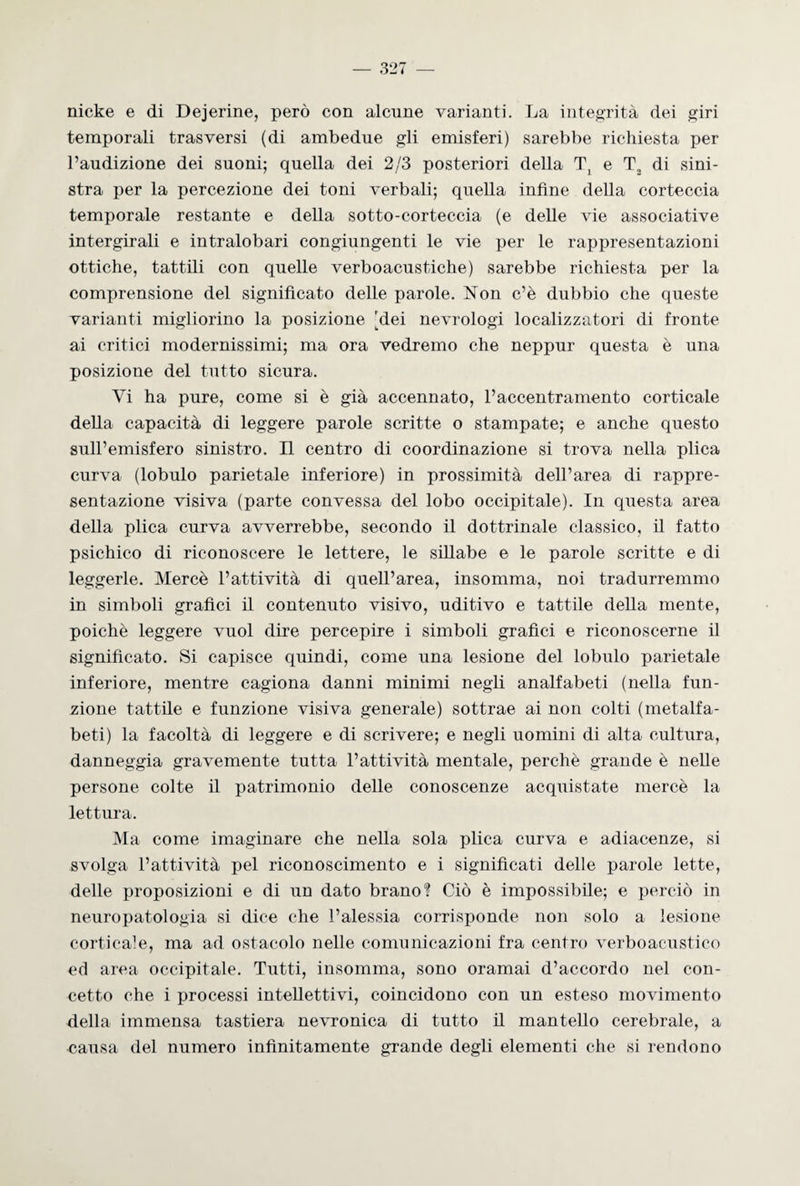 nicke e di Dejerine, però con alcune varianti. La integrità dei giri temporali trasversi (di ambedue gli emisferi) sarebbe richiesta per l’audizione dei suoni; quella dei 2/3 posteriori della T2 e T2 di sini¬ stra per la percezione dei toni verbali; quella infine della corteccia temporale restante e della sotto-corteccia (e delle vie associative intergirali e intralobari congiungenti le vie per le rappresentazioni ottiche, tattili con quelle verboacustiche) sarebbe richiesta per la comprensione del significato delle parole. Non c’è dubbio che queste varianti migliorino la posizione [dei nevrologi localizzatori di fronte ai critici modernissimi; ma ora vedremo che neppur questa è una posizione del tutto sicura. Vi ha pure, come si è già accennato, l’accentramento corticale della capacità di leggere parole scritte o stampate; e anche questo sull’emisfero sinistro. Il centro di coordinazione si trova nella plica curva (lobulo parietale inferiore) in prossimità dell’area di rappre¬ sentazione visiva (parte convessa del lobo occipitale). In questa area della plica curva avverrebbe, secondo il dottrinale classico, il fatto psichico di riconoscere le lettere, le sillabe e le parole scritte e di leggerle. Mercè l’attività di quell’area, insomma, noi tradurremmo in simboli grafici il contenuto visivo, uditivo e tattile della mente, poiché leggere vuol dire percepire i simboli grafici e riconoscerne il significato. Si capisce quindi, come una lesione del lobulo parietale inferiore, mentre cagiona danni minimi negli analfabeti (nella fun¬ zione tattile e funzione visiva generale) sottrae ai non colti (metalfa- beti) la facoltà di leggere e di scrivere; e negli uomini di alta cultura, danneggia gravemente tutta l’attività mentale, perchè grande è nelle persone colte il patrimonio delle conoscenze acquistate mercè la lettura. Ma come imaginare che nella sola plica curva e adiacenze, si svolga l’attività pel riconoscimento e i significati delle parole lette, delle proposizioni e di un dato brano? Ciò è impossibile; e perciò in neuropatologia si dice che l’alessia corrisponde non solo a lesione corticale, ma ad ostacolo nelle comunicazioni fra centro verboacustico ed area occipitale. Tutti, insomma, sono oramai d’accordo nel con¬ cetto che i processi intellettivi, coincidono con un esteso movimento della immensa tastiera nevronica di tutto il mantello cerebrale, a causa del numero infinitamente grande degli elementi che si rendono