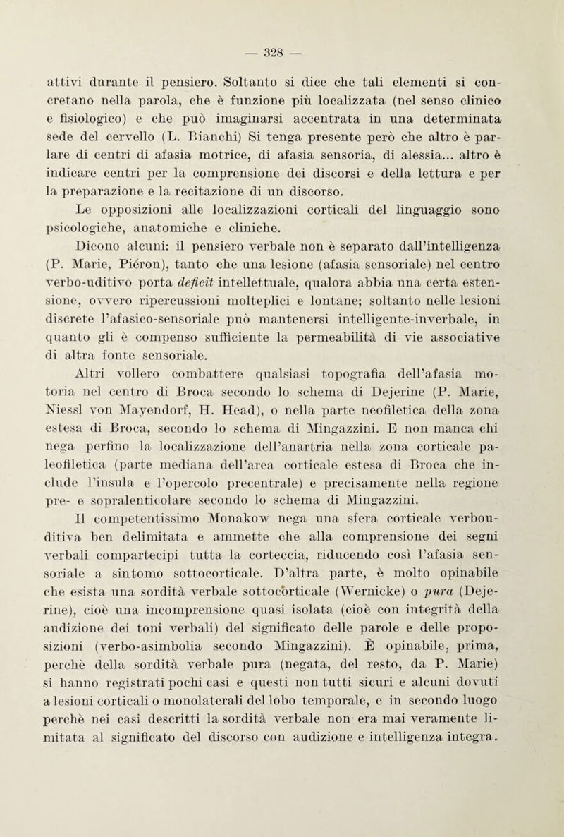 attivi durante il pensiero. Soltanto si dice che tali elementi si con¬ cretano nella parola, che è funzione più localizzata (nel senso clinico e fisiologico) e che può imaginarsi accentrata in una determinata sede del cervello (L. Bianchi) Si tenga presente però che altro è par¬ lare di centri di afasia motrice, di afasia sensoria, di alessia... altro è indicare centri per la comprensione dei discorsi e della lettura e per la preparazione e la recitazione di un discorso. Le opposizioni alle localizzazioni corticali del linguaggio sono psicologiche, anatomiche e cliniche. Dicono alcuni: il pensiero verbale non è separato dall’intelligenza (P. Marie, Piéron), tanto che una lesione (afasia sensoriale) nel centro verbo-uditivo porta deficit intellettuale, qualora abbia una certa esten¬ sione, ovvero ripercussioni molteplici e lontane; soltanto nelle lesioni discrete l’afasico-sensoriale può mantenersi intelligente-inverbale, in quanto gli è compenso sufficiente la permeabilità di vie associative di altra fonte sensoriale. Altri vollero combattere qualsiasi topografìa dell’afasia mo¬ toria nel centro di Broca secondo lo schema di Dejcrine (P. Marie, Messi von Mayendorf, H. Head), o nella parte neofìletica della zona estesa di Broca, secondo lo schema di Mingazzini. E non manca chi nega perfino la localizzazione dell’anartria nella zona corticale pa- leofiletica (parte mediana dell’area corticale estesa di Broca che in¬ clude l’insula e l’opercolo precentrale) e precisamente nella regione pre- e sopralenticolare secondo lo schema di Mingazzini. Il competentissimo Monakow nega una sfera corticale verbou¬ ditiva ben delimitata e ammette che alla comprensione dei segni verbali compartecipi tutta la corteccia, riducendo così l’afasia sen¬ soriale a sintomo sottocorticale. D’altra parte, è molto opinabile che esista una sordità verbale sottocòrticale (Wernicke) o pura (Deae¬ rine), cioè una incomprensione quasi isolata (cioè con integrità della audizione dei toni verbali) del significato delle parole e delle propo¬ sizioni (verbo-asimbolia secondo Mingazzini). È opinabile, prima, perchè della sordità verbale pura (negata, del resto, da P. Marie) si hanno registrati pochi casi e questi non tutti sicuri e alcuni dovuti a lesioni corticali o monolaterali del lobo temporale, e in secondo luogo perchè nei casi descritti la sordità verbale non era mai veramente li¬ mitata al significato del discorso con audizione e intelligenza integra.