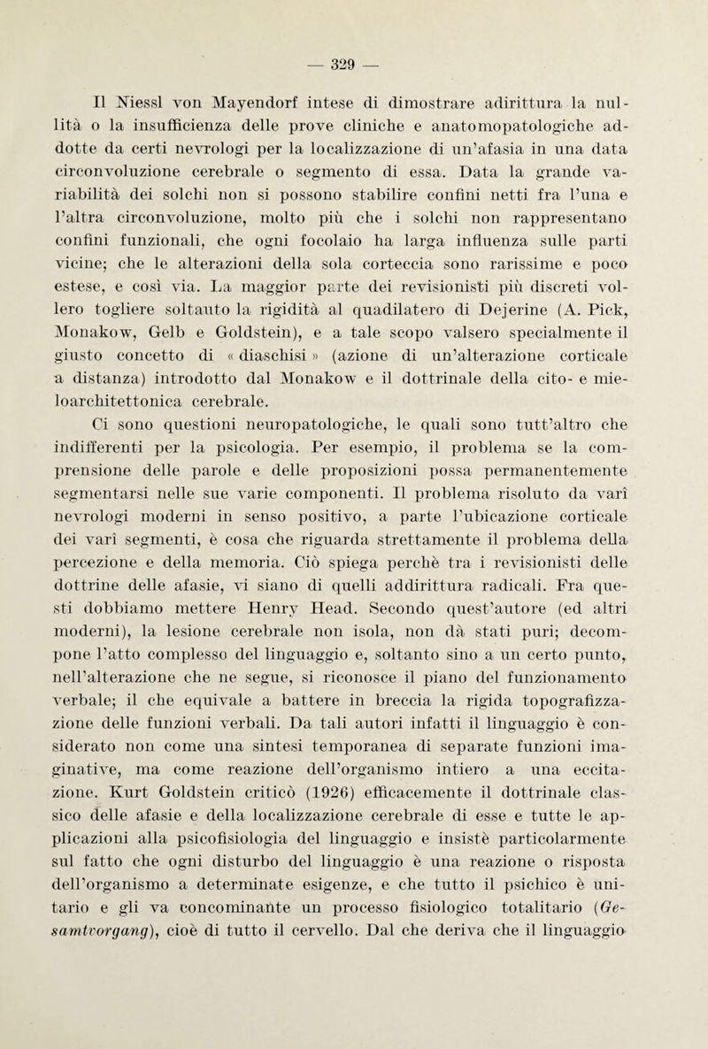 Il Messi von Mayendorf intese di dimostrare adirittura la nul¬ lità o la insufficienza delle prove cliniche e anato mopatologi che ad¬ dotte da certi nevrologi per la localizzazione di un’afasia in una data circonvoluzione cerebrale o segmento di essa. Data la grande va¬ riabilità dei solchi non si possono stabilire confini netti fra l’una e l’altra circonvoluzione, molto più che i solchi non rappresentano confini funzionali, che ogni focolaio ha larga influenza sulle parti vicine; che le alterazioni della sola corteccia sono rarissime e poco estese, e così via. La maggior parte dei revisionisti più discreti vol¬ lero togliere soltanto la rigidità al quadilatero di Dejerine (A. Pick, Monakow, Gelb e Goldstein), e a tale scopo valsero specialmente il giusto concetto di « diaschisi » (azione di un’alterazione corticale a distanza) introdotto dal Monakow e il dottrinale della cito- e mie- loarchitettonica cerebrale. Ci sono questioni neuropatologiche, le quali sono tutt’altro che indifferenti per la psicologia. Per esempio, il problema se la com¬ prensione delle parole e delle proposizioni possa permanentemente segmentarsi nelle sue varie componenti. Il problema risoluto da vari nevrologi moderni in senso positivo, a parte l’ubicazione corticale dei vari segmenti, è cosa che riguarda strettamente il problema della percezione e della memoria. Ciò spiega perchè tra i revisionisti delle dottrine delle afasie, vi siano di quelli addirittura radicali. Fra que¬ sti dobbiamo mettere Henry Head. Secondo quest’autore (ed altri moderni), la lesione cerebrale non isola, non dà stati puri; decom¬ pone l’atto complesso del linguaggio e, soltanto sino a un certo punto, nell’alterazione che ne segue, si riconosce il piano del funzionamento verbale; il che equivale a battere in breccia la rigida topografizza- zione delle funzioni verbali. Da tali autori infatti il linguaggio è con¬ siderato non come una sintesi temporanea di separate funzioni ima¬ ginative, ma come reazione dell’organismo intiero a una eccita¬ zione. Kurt Goldstein criticò (1926) efficacemente il dottrinale clas¬ sico delle afasie e della localizzazione cerebrale di esse e tutte le ap¬ plicazioni alla psicofisiologia del linguaggio e insistè particolarmente sul fatto che ogni disturbo del linguaggio è una reazione o risposta dell’organismo a determinate esigenze, e che tutto il psichico è uni¬ tario e gli va conco minante un processo fisiologico totalitario (Ge- s amtv or gang), cioè di tutto il cervello. Dal che deriva che il linguaggio