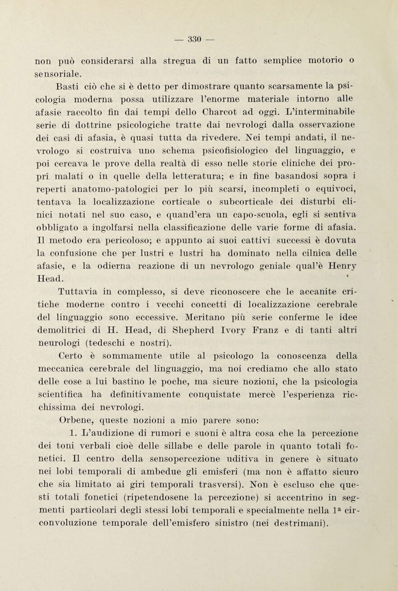 non può considerarsi alla stregua di un fatto semplice motorio o sensoriale. Basti ciò che si è detto per dimostrare quanto scarsamente la psi¬ cologia moderna possa utilizzare l’enorme materiale intorno alle afasie raccolto fin dai tempi dello Charcot ad oggi. L’interminabile serie di dottrine psicologiche tratte dai nevrologi dalla osservazione dei casi di afasia, è quasi tutta da rivedere. Nei tempi andati, il ne- vrologo si costruiva uno schema psicofisiologico del linguaggio, e poi cercava le prove della realtà di esso nelle storie cliniche dei pro¬ pri malati o in quelle della letteratura; e in fine basandosi sopra i reperti anatomo-patologici per lo più scarsi, incompleti o equivoci, tentava la localizzazione corticale o subcorticale dei disturbi cli¬ nici notati nel suo caso, e quand’era un capo-scuola, egli si sentiva obbligato a ingolfarsi nella classificazione delle varie forme di afasia. Il metodo era pericoloso; e appunto ai suoi cattivi successi è dovuta la confusione che per lustri e lustri ha dominato nella cilnica delle afasie, e la odierna reazione di un nevrologo geniale qual’è Henry Head. Tuttavia in complesso, si deve riconoscere che le accanite cri¬ tiche moderne contro i vecchi concetti di localizzazione cerebrale del linguaggio sono eccessive. Meritano più serie conferme le idee demolitrici di H. Head, di Shepherd Ivory Franz e di tanti altri neurologi (tedeschi e nostri). Certo è sommamente utile al psicologo la conoscenza della meccanica cerebrale del linguaggio, ma noi crediamo che allo stato delle cose a lui bastino le poche, ma sicure nozioni, che la psicologia scientifica ha definitivamente conquistate mercè l’esperienza ric¬ chissima dei nevrologi. Orbene, queste nozioni a mio parere sono: 1. L’audizione di rumori e suoni è altra cosa che la percezione dei toni verbali cioè delle sillabe e delle parole in quanto totali fo¬ netici. Il centro della sensopercezione uditiva in genere è situato nei lobi temporali di ambedue gli emisferi (ma non è affatto sicuro che sia limitato ai giri temporali trasversi). Non è escluso che que¬ sti totali fonetici (ripetendosene la percezione) si accentrino in seg¬ menti particolari degli stessi lobi temporali e specialmente nella la cir¬ convoluzione temporale dell’emisfero sinistro (nei destrimani).