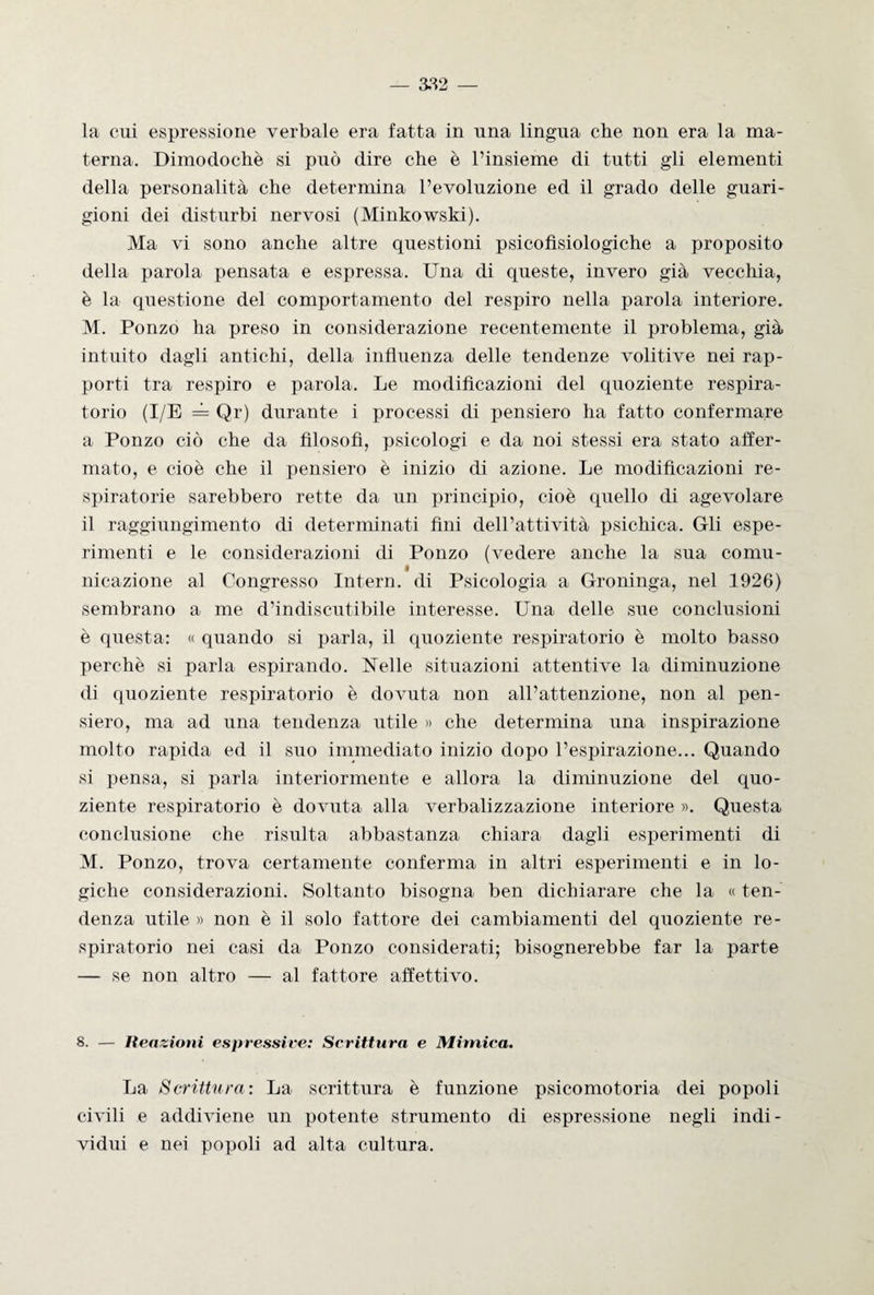 la cui espressione verbale era fatta in una lingua che non era la ma¬ terna. Dimodoché si può dire che è l’insieme di tutti gli elementi della personalità che determina l’evoluzione ed il grado delle guari¬ gioni dei disturbi nervosi (Minkowski). Ma vi sono anche altre questioni psicofisiologiche a proposito della parola pensata e espressa. Una di queste, invero già vecchia, è la questione del comportamento del respiro nella parola interiore. M. Ponzo ha preso in considerazione recentemente il problema, già intuito dagli antichi, della influenza delle tendenze volitive nei rap¬ porti tra respiro e parola. Le modificazioni del quoziente respira¬ torio (I/E = Qr) durante i processi di pensiero ha fatto confermare a Ponzo ciò che da filosofi, psicologi e da noi stessi era stato affer¬ mato, e cioè che il pensiero è inizio di azione. Le modificazioni re¬ spiratorie sarebbero rette da un principio, cioè quello di agevolare il raggiungimento di determinati fini dell’attività psichica. Gli espe¬ rimenti e le considerazioni di Ponzo (vedere anche la sua conni- ideazione al Congresso Intero, di Psicologia a Groninga, nel 1926) sembrano a me d’indiscutibile interesse. Una delle sue conclusioni è questa: « quando si parla, il quoziente respiratorio è molto basso perchè si parla espirando. Nelle situazioni attentive la diminuzione di quoziente respiratorio è dovuta non all’attenzione, non al pen¬ siero, ma ad una tendenza utile » che determina una inspirazione molto rapida ed il suo immediato inizio dopo l’espirazione... Quando si pensa, si parla interiormente e allora la diminuzione del quo¬ ziente respiratorio è dovuta alla verbalizzazione interiore ». Questa conclusione che risulta abbastanza chiara dagli esperimenti di M. Ponzo, trova certamente conferma in altri esperimenti e in lo¬ giche considerazioni. Soltanto bisogna ben dichiarare che la « ten¬ denza utile » non è il solo fattore dei cambiamenti del quoziente re¬ spiratorio nei casi da Ponzo considerati; bisognerebbe far la parte — se non altro — al fattore affettivo. S. — Reazioni espressive: Scrittura e Mimica. La Scrittura: La scrittura è funzione psicomotoria dei popoli civili e addiviene un potente strumento di espressione negli indi¬ vidui e nei popoli ad alta cultura.