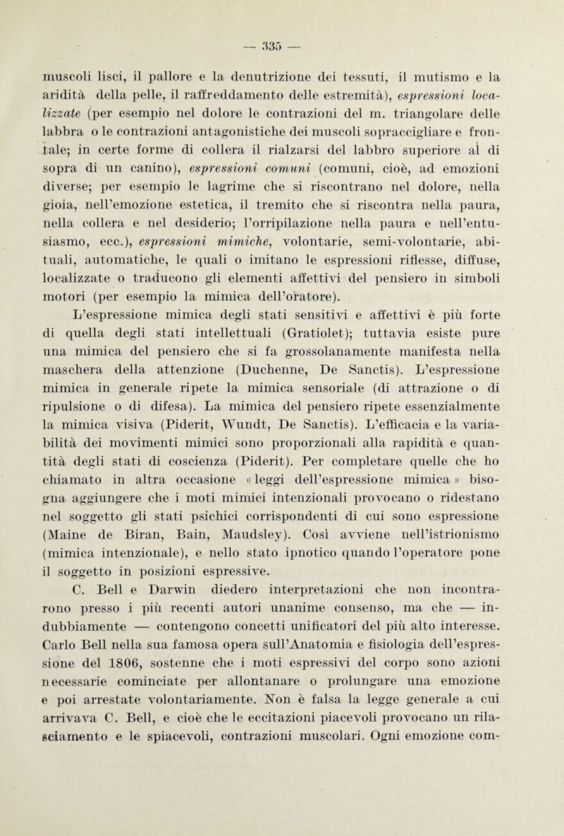 muscoli lisci, il pallore e la denutrizione dei tessuti, il mutismo e la aridità della pelle, il raffreddamento delle estremità), espressioni loca¬ lizzate (per esempio nel dolore le contrazioni del m. triangolare delle labbra o le contrazioni antagonistiche dei muscoli sopraccigliare e fron¬ tale; in certe forme di collera il rialzarsi del labbro superiore al di sopra di un canino), espressioni comuni (comuni, cioè, ad emozioni diverse; per esempio le lagrime che si riscontrano nel dolore, nella gioia, nell’emozione estetica, il tremito che si riscontra nella paura, nella collera e nel desiderio; l’orripilazione nella paura e nell’entu¬ siasmo, ecc.), espressioni mimiche, volontarie, semi-volontarie, abi¬ tuali, automatiche, le quali o imitano le espressioni riflesse, diffuse, localizzate o traducono gli elementi affettivi del pensiero in simboli motori (per esempio la mimica dell’oratore). L’espressione mimica degli stati sensitivi e affettivi è più forte di quella degli stati intellettuali (Gratiolet); tuttavia esiste pure una mimica del pensiero che si fa grossolanamente manifesta nella maschera della attenzione (Duchenne, De Sanctis). L’espressione mimica in generale ripete la mimica sensoriale (di attrazione o di ripulsione o di difesa). La mimica del pensiero ripete essenzialmente la mimica visiva (Piderit, Wundt, De Sanctis). L’efficacia e la varia¬ bilità dei movimenti mimici sono proporzionali alla rapidità e quan¬ tità degli stati di coscienza (Piderit). Per completare quelle che ho chiamato in altra occasione « leggi dell’espressione mimica » biso¬ gna aggiungere che i moti mimici intenzionali provocano o ridestano nel soggetto gli stati psichici corrispondenti di cui sono espressione (Maine de Biran, Bain, Maudsley). Così avviene nell’istrionismo (mimica intenzionale), e nello stato ipnotico quando l’operatore pone il soggetto in posizioni espressive. C. Bell e Darwin diedero interpretazioni che non incontra¬ rono presso i più recenti autori unanime consenso, ma che — in¬ dubbiamente — contengono concetti unificatori del più alto interesse. Carlo Bell nella sua famosa opera sull’Anatomia e fisiologia dell’espres¬ sione del 1806, sostenne che i moti espressivi del corpo sono azioni necessarie cominciate per allontanare o prolungare una emozione e poi arrestate volontariamente. Non è falsa la legge generale a cui arrivava C. Bell, e cioè che le eccitazioni piacevoli provocano un rila¬ sciamento e le spiacevoli, contrazioni muscolari. Ogni emozione com-