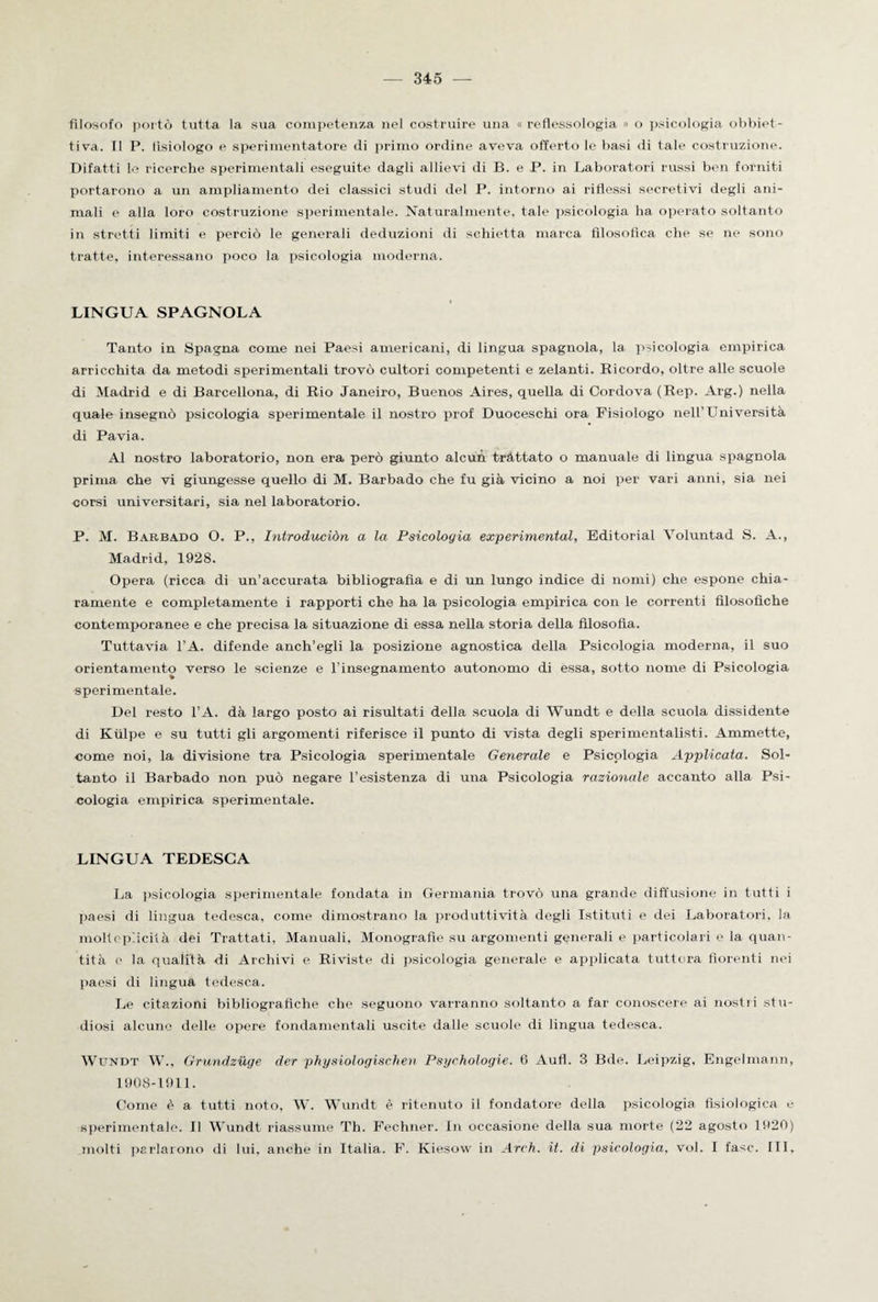 filosofo portò tutta la sua competenza nel costruire una « reflessologia » o psicologia obbiet¬ tiva. Il P. fisiologo e sperimentatore di primo ordine aveva offerto le basi di tale costruzione. Difatti le ricerche sperimentali eseguite dagli allievi di B. e P. in Laboratori russi ben forniti portarono a un ampliamento dei classici studi del P. intorno ai riflessi secretivi degli ani¬ mali e alla loro costruzione sperimentale. Naturalmente, tale psicologia ha operato soltanto in stretti limiti e perciò le generali deduzioni di schietta marca filosofica che se ne sono tratte, interessano poco la psicologia moderna. LINGUA SPAGNOLA Tanto in Spagna come nei Paesi americani, di lingua spagnola, la psicologia empirica arricchita da metodi sperimentali trovò cultori competenti e zelanti. Bicordo, oltre alle scuole di Madrid e di Barcellona, di Rio Janeiro, Buenos Aires, quella di Cordova (Rep. Arg.) nella quale insegnò psicologia sperimentale il nostro prof Duoceschi ora Fisiologo nell’Università di Pavia. Al nostro laboratorio, non era però giunto alcun trattato o manuale di lingua spagnola prima che vi giungesse quello di M. Barbado che fu già vicino a noi per vari anni, sia nei corsi universitari, sia nel laboratorio. P. M. Barbado 0. P., Introduciòn a la Psicologia experimental, Editorial Voluntad S. A., Madrid, 1928. Opera (ricca di un’accurata bibliografia e di un lungo indice di nomi) che espone chia¬ ramente e completamente i rapporti che ha la psicologia empirica con le correnti filosofiche contemporanee e che precisa la situazione di essa nella storia della filosofia. Tuttavia l’A. difende anch’egli la posizione agnostica della Psicologia moderna, il suo orientamento verso le scienze e l’insegnamento autonomo di essa, sotto nome di Psicologia sperimentale. Del resto l’A. dà largo posto ai risultati della scuola di Wundt e della scuola dissidente di Kiilpe e su tutti gli argomenti riferisce il punto di vista degli sperimentalisti. Ammette, come noi, la divisione tra Psicologia sperimentale Generale e Psicologia Applicata. Sol¬ tanto il Barbado non può negare l’esistenza di una Psicologia razionale accanto alla Psi¬ cologia empirica sperimentale. LINGUA TEDESCA La psicologia sperimentale fondata in Germania trovò una grande diffusione in tutti i paesi di lingua tedesca, come dimostrano la produttività degli Istituti e dei Laboratori, la molteplicità dei Trattati, Manuali, Monografie su argomenti generali e particolari e la quan¬ tità e la qualità di Archivi e Riviste di psicologia generale e applicata tuttora fiorenti nei paesi di lingua tedesca. Le citazioni bibliografiche che seguono varranno soltanto a far conoscere ai nostri stu¬ diosi alcune delle opere fondamentali uscite dalle scuole di lingua tedesca. Wundt W., Grundzuge der physiologisclien Psyrhologie. 6 Aufl. 3 Bde. Leipzig, Engelmann, 1908-1911. Come è a tutti noto, W. Wundt è ritenuto il fondatore della psicologia fisiologica e sperimentale. Il Wundt riassume Th. Fechner. In occasione della sua morte (22 agosto 1920) molti parlarono di lui. anche in Italia. F. Kiesovv in Arch. it. di psicologia, voi. I fase. Ili,