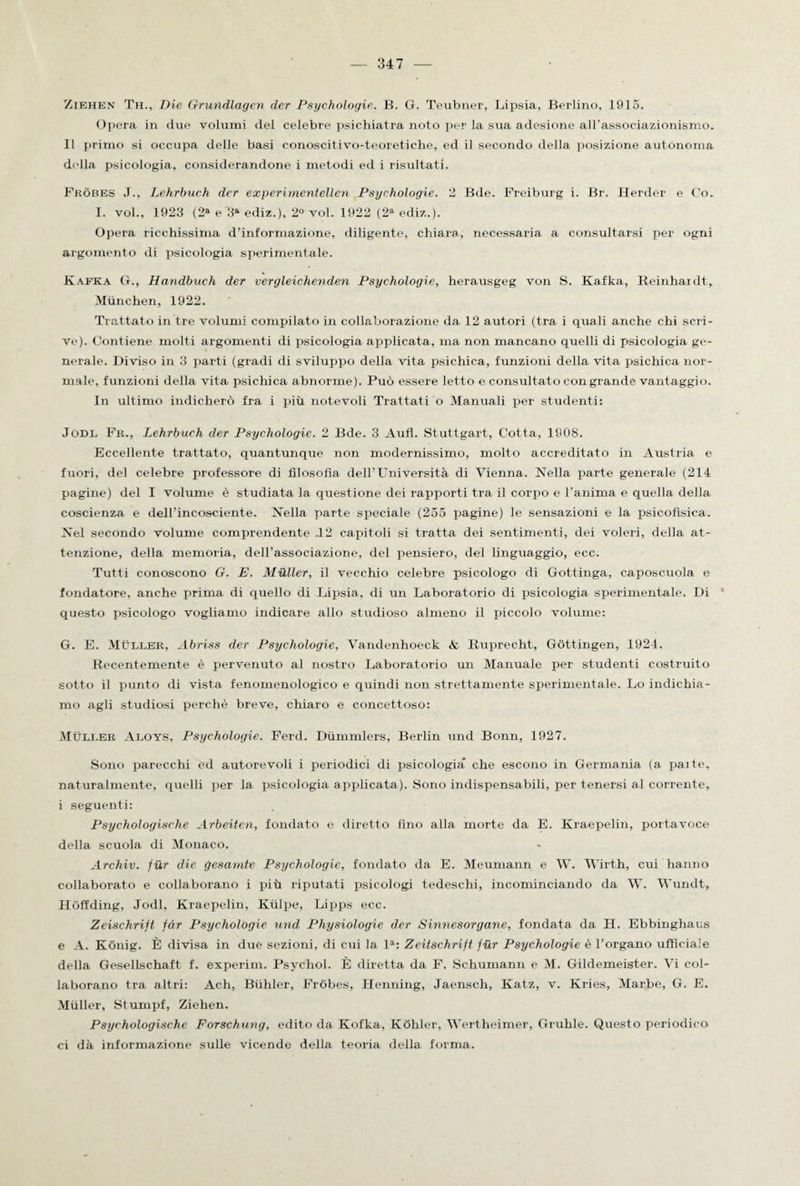 Ziehen Th., Die Grundlagen der Psyehologie. B. G. Teubner, Lipsia, Berlino. 1915. Or >era in due volumi del celebre psichiatra noto per la sua adesione all’associazionismo. Il primo si occupa delle basi conoscitivo-teoretiche, ed il secondo della posizione autonoma della psicologia, considerandone i metodi ed i risultati. Fròbes .1., Lehrbuch der experimentellen Psyehologie. 2 Bde. Freiburg i. Br. Herder e Co. I. voi., 1923 (2S e 3“ ediz.), 2° voi. 1922 (2* ediz.). Opera ricchissima d’informazione, diligente, chiara, necessaria a consultarsi per ogni argomento di psicologia sperimentale. Kafka G., Handbueh der vergleichenden Psyehologie, herausgeg von S. Kafka, Reinhardt, Miinchen, 1922. Trattato in tre volumi compilato in collaborazione da 12 autori (tra i quali anche chi scri¬ ve). Contiene molti argomenti di psicologia applicata, ma non mancano quelli di psicologia ge¬ nerale. Diviso in 3 parti (gradi di sviluppo della vita psichica, funzioni della vita psichica nor¬ male, funzioni della vita psichica abnorme). Può essere letto e consultato con grande vantaggio. In ultimo indicherò fra i più notevoli Trattati o Manuali per studenti: Jodl Fr., Lehrbuch der Psyehologie. 2 Bde. 3 Aufl. Stuttgart, Cotta, 1908. Eccellente trattato, quantunque non modernissimo, molto accreditato in Austria e fuori, del celebre professore di filosofìa dell’L’niversità. di Vienna. Nella parte generale (214 pagine) del I volume è studiata la questione dei rapporti tra il corpo e l’anima e quella della coscienza e dell'incosciente. Nella parte speciale (255 pagine) le sensazioni e la psicofisica. Nel secondo volume comprendente J2 capitoli si tratta dei sentimenti, dei voleri, della at¬ tenzione, della memoria, dell’associazione, del pensiero, del linguaggio, ecc. Tutti conoscono G. E. Mailer, il vecchio celebre psicologo di Gottinga, caposcuola e fondatore, anche prima di quello di Lipsia, di un Laboratorio di psicologia sperimentale. Di questo psicologo vogliamo indicare allo studioso almeno il piccolo volume: G. E. Mùller, Abriss der Psyehologie, Vandenhoeck & Ruprecht, Gòttingen, 1921. Recentemente è pervenuto al nostro Laboratorio un Manuale per studenti costruito sotto il punto di vista fenomenologico e quindi non strettamente sperimentale. Lo indichia¬ mo agli studiosi perchè breve, chiaro e concettoso: MÙLLER Aloys, Psyehologie. Ferd. Dùmmlers, Berlin und Bonn, 1927. Sono parecchi ed autorevoli i periodici di psicologia che escono in Germania (a pai te, naturalmente, quelli per la psicologia applicata). Sono indispensabili, per tenersi al corrente, i seguenti: Psychologische Arbeìten, fondato e diretto fino alla morte da E. Kraepelin, portavoce della scuola di Monaco. Archiv. fur die gesamte Psyehologie, fondato da E. Meumann e W. Wirth, cui hanno collaborato e collaborano i più riputati psicologi tedeschi, incominciando da W. Wundt, Hòffding, Jodl, Kraepelin, Kùlpe, Lipps ecc. Zeischrift far Psyehologie und Physiologie der Sinnesorgane, fondata da H. Ebbingliaus e A. Kònig. È divisa in due sezioni, di cui la la: Zeitschrift far Psyehologie è l’organo ufficiale della Gesellschaft f. experim. Psychol. È diretta da F. Schumann e M. Gildemeister. Vi col¬ laborano tra altri: Ach, Bùhler, Fròbes, Henning, Jaensch, Katz, v. Kries, Marbe, G. E. Mùller, Stumpf, Ziehen. Psychologische Forschung, edito da Kofka, Kòhler, Wertheimer, Grufile. Questo periodico ci dà informazione sulle vicende della teoria della forma.