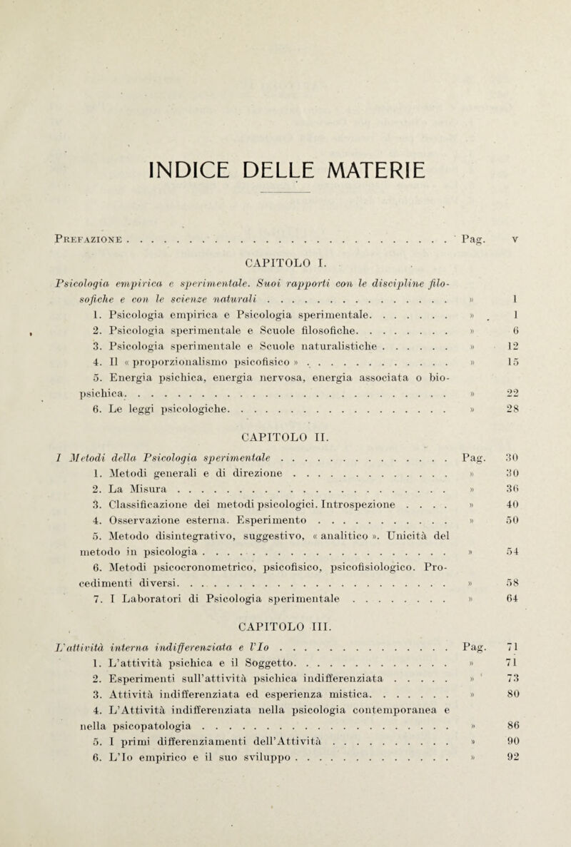 INDICE DELLE MATERIE Prefazione.Pag. v CAPITOLO I. Psicologia empirica c sperimentale. Suoi rapporti con le discipline filo¬ sofiche e con le scienze naturali. » 1 1. Psicologia empirica e Psicologia sperimentale. », 1 2. Psicologia sperimentale e Scuole filosofiche. » 6 3. Psicologia sperimentale e Scuole naturalistiche. » 12 4. Il « proporzionali sino psicofisico ». » 15 5. Energia psichica, energia nervosa, energia associata o bio- psichica. » 22 6. Le leggi psicologiche. » 28 CAPITOLO IL 1 Metodi della Psicologia sperimentale.Pag. 30 1. Metodi generali e di direzione. » 30 2. La Misura. » 30 3. Classificazione dei metodi psicologici. Introspezione .... » 40 4. Osservazione esterna. Esperimento. » 50 5. Metodo disintegrativo, suggestivo, « analitico ». Unicità del metodo in psicologia .. » 54 6. Metodi psicocronometrico, psicofisico, psicofisiologico. Pro¬ cedimenti diversi. » 58 7. I Laboratori di Psicologia sperimentale. » 64 CAPITOLO III. L'attività interna indifferenziata e l'Io.Pag. 71 1. L’attività psichica e il Soggetto. » 71 2. Esperimenti sull’attività psichica indifferenziata. » 73 3. Attività indifferenziata ed esperienza mistica. » 80 4. L’Attività indifferenziata nella psicologia contemporanea e nella psicopatologia. » 86 5. I primi differenziamenti dell’Attività. » 90