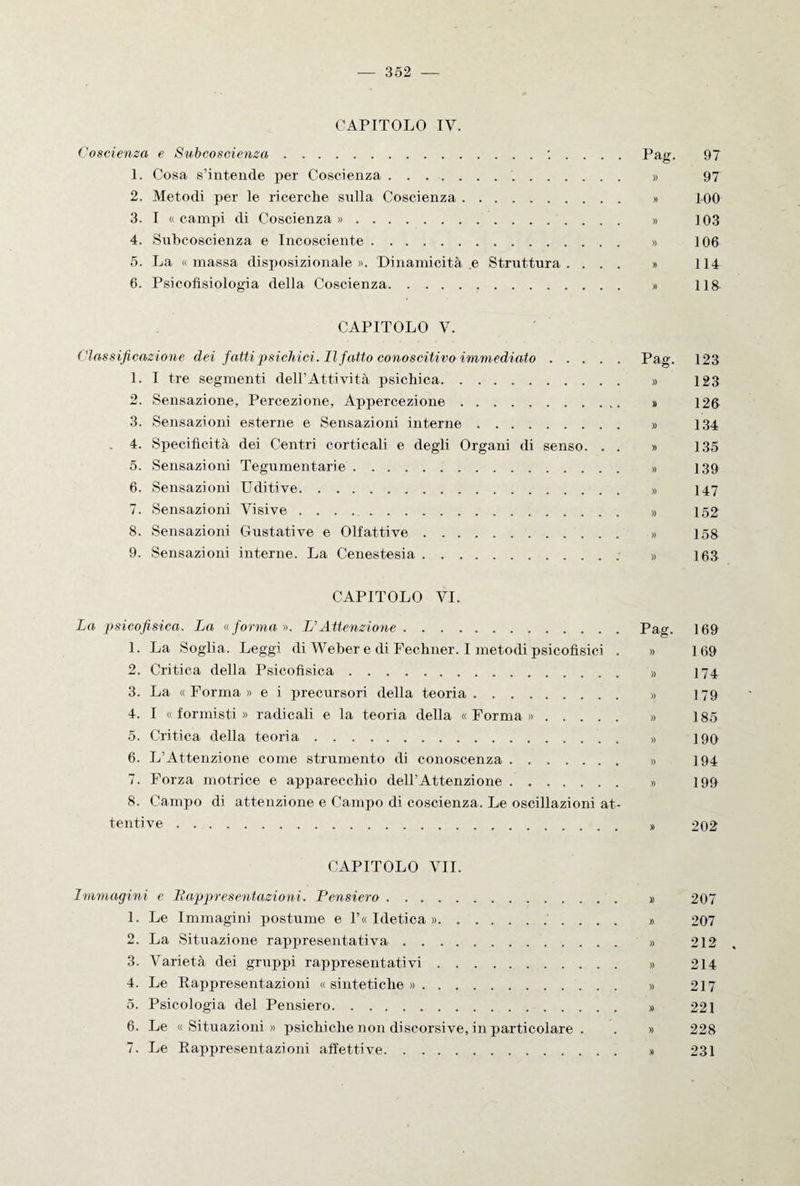 CAPITOLO IV. Coscienza e Subcoscienza.: . . . . Pag. 97 1. Cosa s’intende per Coscienza. » 97 2. Metodi per le ricerche snlla Coscienza. » 100 3. I « campi di Coscienza ». » 103 4. Subcoscienza e Incosciente. » 106 5. La « massa disposizionale ». Dinamicità .e Struttura .... » 114 6. Psicofisiologia della Coscienza. » 118 CAPITOLO V. Classificazione dei fatti psichici. Il fatto conoscitivo immediato.Pag. 123 1. I tre segmenti dell’Attività psichica. » 123 2. Sensazione, Percezione, Appercezione. » 126 3. Sensazioni esterne e Sensazioni interne. » 134 4. Specificità dei Centri corticali e degli Organi di senso. . . » 135 5. Sensazioni Tegumentarie. » 139 6. Sensazioni Uditive. » 147 7. Sensazioni Visive. » 152 8. Sensazioni Gustative e Olfattive. » 158 9. Sensazioni interne. La Cenestesia. » 163 CAPITOLO VI. La psicofisica. La «forma ». L’Attenzione.Pag. 169 1. La Soglia. Leggi di Weber e di Fechner. I metodi psicofisici . » 169 2. Critica della Psicofisica. » 174 3. La «Forma» e i precursori della teoria. » 179 4. I «formisti» radicali e la teoria della «Forma». » 185 5. Critica della teoria. » 190 6. L’Attenzione come strumento di conoscenza. » 194 7. Forza motrice e apparecchio dell’Attenzione. » 199 8. Campo di attenzione e Campo di coscienza. Le oscillazioni at- tentive. » 202 CAPITOLO VII. Immagini e Rappresentazioni. Pensiero. » 207 1. Le Immagini postume e l’« Idetica ». » 207 2. La Situazione rappresentativa. » 212 . 3. Varietà dei gruppi rappresentativi. » 214 4. Le Rappresentazioni «sintetiche». » 217 5. Psicologia del Pensiero. » 221 6. Le «Situazioni» psichiche non discorsive, in particolare . . » 228 7. Le Rappresentazioni affettive. » 231