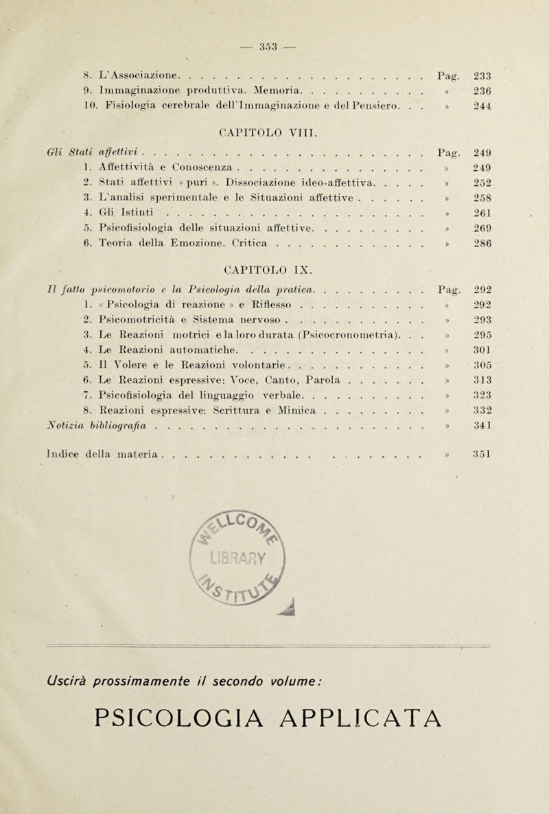 9. Immaginazione produttiva. Memoria. » 236 10. Fisiologia cerebrale dell'Immaginazione e del Pensiero. . . » 244 CAPITOLO Vili. Gli Stati affettivi.Pag. 249 1. Affettività e Conoscenza. » 249 2. Stati affettivi « puri ». Dissociazione ideo-affettiva. » 252 3. L'analisi sperimentale e le Situazioni affettive. » 258 4. Gli Istinti. » 261 5. Psicofisiologia delle situazioni affettive. » 269 6. Teoria della Emozione. Critica. » 286 CAPITOLO IX. Il fatto psicomotorio e la Psicologia della pratica.Pag. 292 1. « Psicologia di reazione » e Riflesso. » 292 2. Psicomotricità e Sistema nervoso. » 293 3. Le Reazioni motrici e la loro durata (Psicocronometria). . . » 295 4. Le Reazioni automatiche. » 301 5. Il Volere e le Reazioni volontarie. » 305 6. Le Reazioni espressive: Voce, Canto, Parola. » 313 7. Psicofisiologia del linguaggio verbale. » 323 8. Reazioni espressive: Scrittura e Mimica. » 332 Notizia bibliografia. » 341 Indice della materia. » 351 Uscirà prossimamente ii secondo volume: PSICOLOGIA APPLICATA