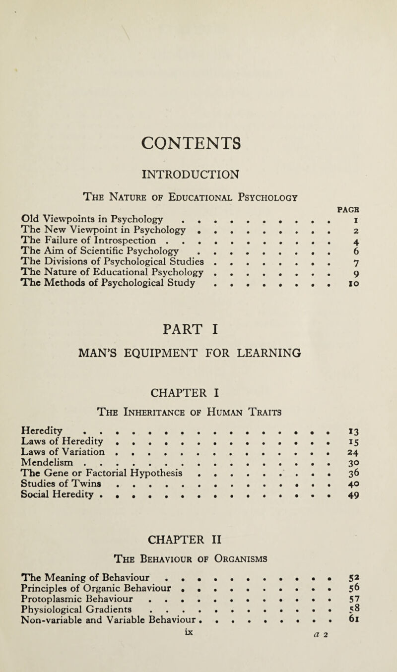 CONTENTS INTRODUCTION The Nature of Educational Psychology page Old Viewpoints in Psychology .. i The New Viewpoint in Psychology .. 2 The Failure of Introspection. 4 The Aim of Scientific Psychology. 6 The Divisions of Psychological Studies. 7 The Nature of Educational Psychology ........ 9 The Methods of Psychological Study .••••••• 10 PART I MAN’S EQUIPMENT FOR LEARNING CHAPTER I The Inheritance of Human Traits Heredity.••••••• 13 Laws of Heredity ..15 Laws of Variation. 24 Mendelism.30 The Gene or Factorial Hypothesis. 36 Studies of Twins. 40 Social Heredity ..49 CHAPTER II The Behaviour of Organisms The Meaning of Behaviour .•••••.•••• 52 Principles of Organic Behaviour.56 Protoplasmic Behaviour ..••••. 57 Physiological Gradients.58 Non-variable and Variable Behaviour. 61 IX a 2