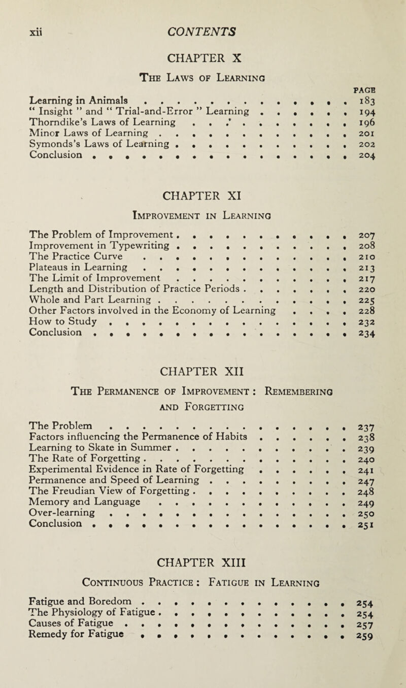 CHAPTER X The Laws of Learning page Learning in Animals.,.183 “ Insight ” and “ Trial-and-Error ” Learning.,194 Thorndike’s Laws of Learning . . .*.196 Minor Laws of Learning .. 201 Symonds’s Laws of Learning . . .., 202 Conclusion •••••••••••••••• 204 CHAPTER XI Improvement in Learning The Problem of Improvement. 207 Improvement in Typewriting.. 208 The Practice Curve..,210 Plateaus in Learning ..••.•.••...,213 The Limit of Improvement.. . . . , ,217 Length and Distribution of Practice Periods ....... 220 Whole and Part Learning.225 Other Factors involved in the Economy of Learning .... 228 How to Study .. 232 Conclusion ..234 CHAPTER XII The Permanence of Improvement : Remembering and Forgetting The Problem. 237 Factors influencing the Permanence of Habits.. 238 Learning to Skate in Summer. 239 The Rate of Forgetting.240 Experimental Evidence in Rate of Forgetting.241 Permanence and Speed of Learning.247 The Freudian View of Forgetting . 248 Memory and Language. 249 Over-learning.. 250 Conclusion ••••••••••••••••251 CHAPTER XIII Continuous Practice : Fatigue in Learning Fatigue and Boredom. 254 The Physiology of Fatigue ..254 Causes of Fatigue ..257 Remedy for Fatigue .., , 259