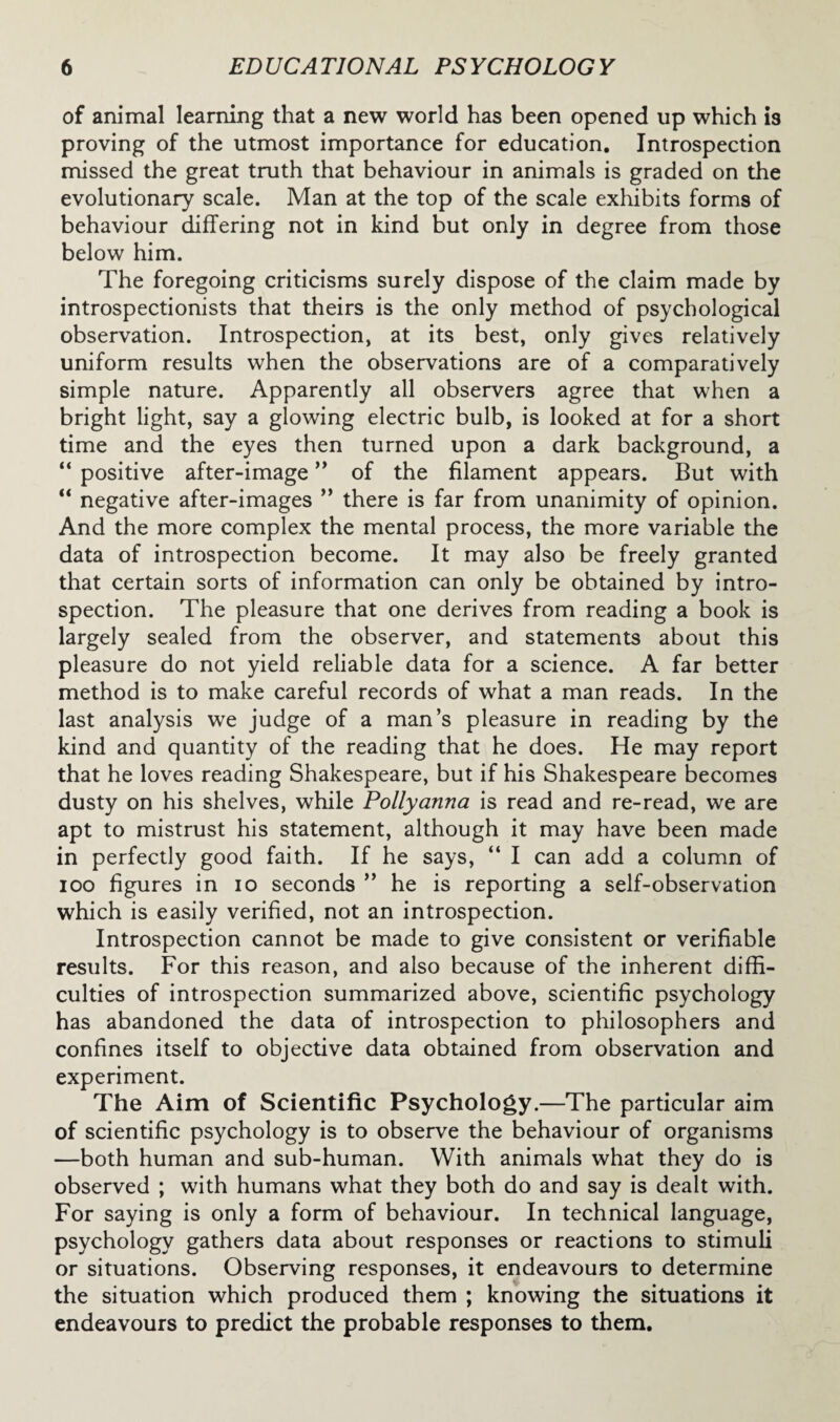 of animal learning that a new world has been opened up which is proving of the utmost importance for education. Introspection missed the great truth that behaviour in animals is graded on the evolutionary scale. Man at the top of the scale exhibits forms of behaviour differing not in kind but only in degree from those below him. The foregoing criticisms surely dispose of the claim made by introspectionists that theirs is the only method of psychological observation. Introspection, at its best, only gives relatively uniform results when the observations are of a comparatively simple nature. Apparently all observers agree that when a bright light, say a glowing electric bulb, is looked at for a short time and the eyes then turned upon a dark background, a “ positive after-image ” of the filament appears. But with “ negative after-images ” there is far from unanimity of opinion. And the more complex the mental process, the more variable the data of introspection become. It may also be freely granted that certain sorts of information can only be obtained by intro¬ spection. The pleasure that one derives from reading a book is largely sealed from the observer, and statements about this pleasure do not yield reliable data for a science. A far better method is to make careful records of what a man reads. In the last analysis we judge of a man’s pleasure in reading by the kind and quantity of the reading that he does. He may report that he loves reading Shakespeare, but if his Shakespeare becomes dusty on his shelves, while Pollyanna is read and re-read, we are apt to mistrust his statement, although it may have been made in perfectly good faith. If he says, “ I can add a column of ioo figures in io seconds ” he is reporting a self-observation which is easily verified, not an introspection. Introspection cannot be made to give consistent or verifiable results. For this reason, and also because of the inherent diffi¬ culties of introspection summarized above, scientific psychology has abandoned the data of introspection to philosophers and confines itself to objective data obtained from observation and experiment. The Aim of Scientific Psychology.—The particular aim of scientific psychology is to observe the behaviour of organisms —both human and sub-human. With animals what they do is observed ; with humans what they both do and say is dealt with. For saying is only a form of behaviour. In technical language, psychology gathers data about responses or reactions to stimuli or situations. Observing responses, it endeavours to determine the situation which produced them ; knowing the situations it endeavours to predict the probable responses to them.