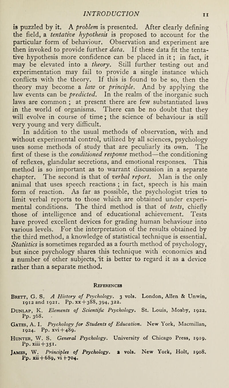 is puzzled by it. A problem is presented. After clearly defining the field, a tentative hypothesis is proposed to account for the particular form of behaviour. Observation and experiment are then invoked to provide further data. If these data fit the tenta¬ tive hypothesis more confidence can be placed in it ; in fact, it may be elevated into a theory. Still further testing out and experimentation may fail to provide a single instance which conflicts with the theory. If this is found to be so, then the theory may become a law or principle. And by applying the law events can be predicted. In the realm of the inorganic such laws are common ; at present there are few substantiated laws in the world of organisms. There can be no doubt that they will evolve in course of time; the science of behaviour is still very young and very difficult. In addition to the usual methods of observation, with and without experimental control, utilized by all sciences, psychology uses some methods of study that are peculiarly its own. The first of these is the conditioned response method—the conditioning of reflexes, glandular secretions, and emotional responses. This method is so important as to warrant discussion in a separate chapter. The second is that of verbal report. Man is the only animal that uses speech reactions ; in fact, speech is his main form of reaction. As far as possible, the psychologist tries to limit verbal reports to those which are obtained under experi¬ mental conditions. The third method is that of tests, chiefly those of intelligence and of educational achievement. Tests have proved excellent devices for grading human behaviour into various levels. For the interpretation of the results obtained by the third method, a knowledge of statistical technique is essential. Statistics is sometimes regarded as a fourth method of psychology, but since psychology shares this technique with economics and a number of other subjects, it is better to regard it as a device rather than a separate method. References Brett, G. S. A History of Psychology. 3 vols. London, Allen & Unwin, 1912 and 1921. Pp. xx-f-388, 394, 322. Dunlap, K. Elements of Scientific Psychology. St. Louis, Mosby, 1922. Pp. 368. . Gates, A. I. Psychology for Students of Education. New York, Macmillan, 1924. Pp. xvi+489. Hunter, W. S. General Psychology. University of Chicago Press, 1919. Pp. xiii + 351. James, W. Principles of Psychology, a vols. New York, Holt, 1908. Pp. xii+ 689, vi +-704.