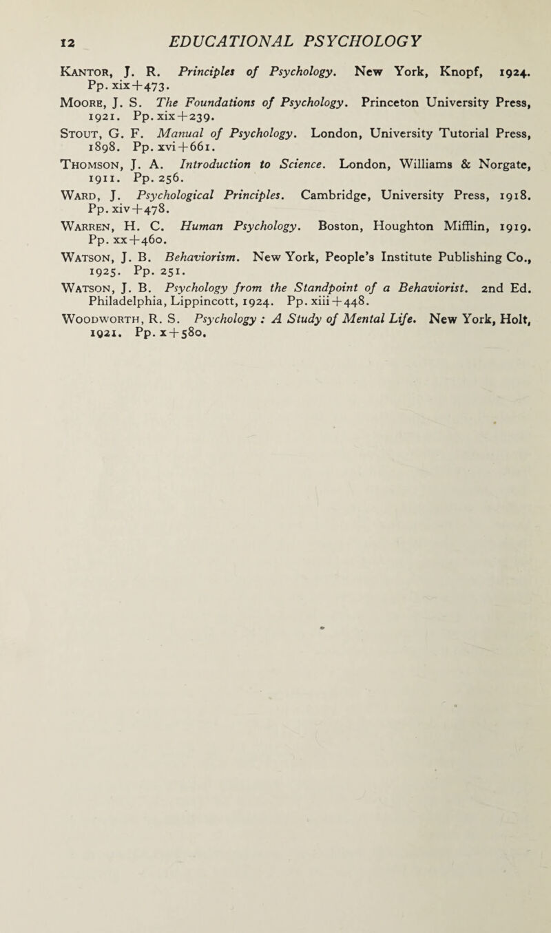 Kantor, J. R. Principles of Psychology. New York, Knopf, 1924. Pp. xix + 473. Moore, J. S. The Foundations of Psychology. Princeton University Press, 1921. Pp.xix 4-239. Stout, G. F. Manual of Psychology. London, University Tutorial Press, 1898. Pp. xvi4-66i. Thomson, J. A. Introduction to Science. London, Williams & Norgate, 1911. Pp. 256. Ward, J. Psychological Principles. Cambridge, University Press, 1918. Pp. xiv 4-478. Warren, H. C. Human Psychology. Boston, Houghton Mifflin, 1919. Pp. xx4-460. Watson, J. B. Behaviorism. New York, People’s Institute Publishing Co., 1925. Pp. 251. Watson, J. B. Psychology from the Standpoint of a Behaviorist. 2nd Ed. Philadelphia, Lippincott, 1924. Pp. xiii-f 448. Woodworth, R. S. Psychology : A Study of Mental Life. New York, Holt, 1921. Pp.x4-s8o.