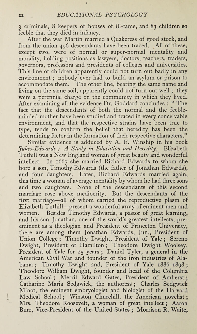 3 criminals, 8 keepers of houses of ill-fame, and 83 children so feeble that they died in infancy. After the war Martin married a Quakeress of good stock, and from the union 496 descendants have been traced. All of these, except two, were of normal or super-normal mentality and morality, holding positions as lawyers, doctors, teachers, traders, governors, professors and presidents of colleges and universities. This line of children apparently could not turn out badly in any environment ; nobody ever had to build an asylum or prison to accommodate them. The other line, bearing the same name and living on the same soil, apparently could not turn out well ; they were a perennial charge on the community in which they lived. After examining all the evidence Dr. Goddard concludes : “ The fact that the descendants of both the normal and the feeble¬ minded mother have been studied and traced in every conceivable environment, and that the respective strains have been true to type, tends to confirm the belief that heredity has been the determining factor in the formation of their respective characters.” Similar evidence is adduced by A. E. Winship in his book Jukes-Edwards : A Study in Education and Heredity. Elizabeth Tuthill was a New England woman of great beauty and wonderful intellect. In 1667 she married Richard Edwards to whom she bore a son, Timothy Edwards (the father of Jonathan Edwards), and four daughters. Later, Richard Edwards married again, this time a woman of average mentality by whom he had three sons and two daughters. None of the descendants of this second marriage rose above mediocrity. But the descendants of the first marriage—all of whom carried the reproductive plasm of Elizabeth Tuthill—present a wonderful array of eminent men and women. Besides Timothy Edwards, a pastor of great learning, and his son Jonathan, one of the world’s greatest intellects, pre¬ eminent as a theologian and President of Princeton University, there are among them Jonathan Edwards, Jun., President of Union College ; Timothy Dwight, President of Yale ; Sereno Dwight, President of Hamilton ; Theodore Dwight Woolsey, President of Yale for 25 years ; Daniel Tyler, a general in the American Civil War and founder of the iron industries of Ala¬ bama ; Timothy Dwight 2nd, President of Yale 1886-1898 ; Theodore William Dwight, founder and head of the Columbia Law School ; Merril Edward Gates, President of Amherst ; Catharine Maria Sedgwick, the authoress ; Charles Sedgwick Minot, the eminent embryologist and biologist of the Harvard Medical School ; Winston Churchill, the American novelist; Mrs. Theodore Roosevelt, a woman of great intellect ; Aaron Burr, Vice-President of the United States ; Morrison R. Waite,