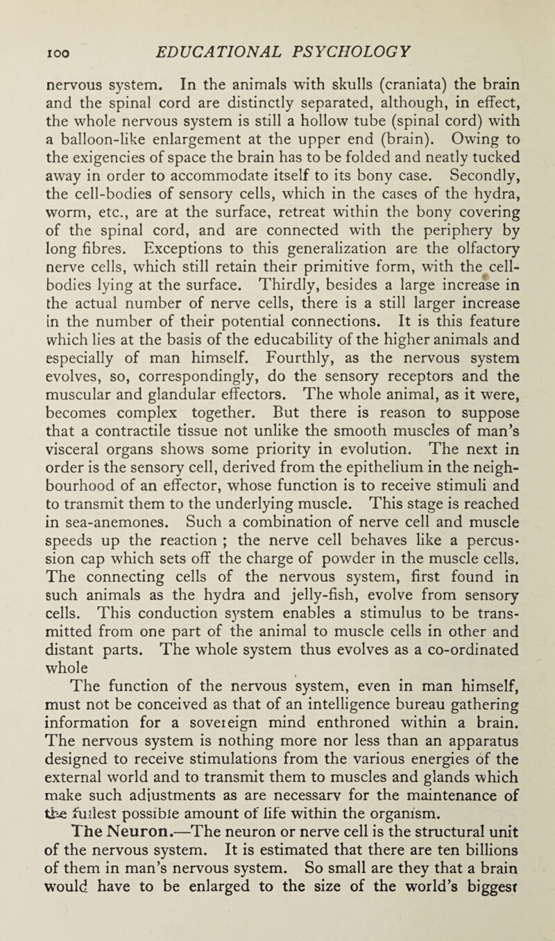 nervous system. In the animals with skulls (craniata) the brain and the spinal cord are distinctly separated, although, in effect, the whole nervous system is still a hollow tube (spinal cord) with a balloon-like enlargement at the upper end (brain). Owing to the exigencies of space the brain has to be folded and neatly tucked away in order to accommodate itself to its bony case. Secondly, the cell-bodies of sensory cells, which in the cases of the hydra, worm, etc., are at the surface, retreat within the bony covering of the spinal cord, and are connected with the periphery by long fibres. Exceptions to this generalization are the olfactory nerve cells, which still retain their primitive form, with the cell- bodies lying at the surface. Thirdly, besides a large increase in the actual number of nerve cells, there is a still larger increase in the number of their potential connections. It is this feature which lies at the basis of the educability of the higher animals and especially of man himself. Fourthly, as the nervous system evolves, so, correspondingly, do the sensory receptors and the muscular and glandular effectors. The whole animal, as it were, becomes complex together. But there is reason to suppose that a contractile tissue not unlike the smooth muscles of man’s visceral organs shows some priority in evolution. The next in order is the sensory cell, derived from the epithelium in the neigh¬ bourhood of an effector, whose function is to receive stimuli and to transmit them to the underlying muscle. This stage is reached in sea-anemones. Such a combination of nerve cell and muscle speeds up the reaction ; the nerve cell behaves like a percus¬ sion cap which sets off the charge of powder in the muscle cells. The connecting cells of the nervous system, first found in such animals as the hydra and jelly-fish, evolve from sensory cells. This conduction system enables a stimulus to be trans¬ mitted from one part of the animal to muscle cells in other and distant parts. The whole system thus evolves as a co-ordinated whole The function of the nervous system, even in man himself, must not be conceived as that of an intelligence bureau gathering information for a soveieign mind enthroned within a brain. The nervous system is nothing more nor less than an apparatus designed to receive stimulations from the various energies of the external world and to transmit them to muscles and glands which make such adiustments as are necessarv for the maintenance of the fullest possible amount of life within the organism. The Neuron.—The neuron or nerve cell is the structural unit of the nervous system. It is estimated that there are ten billions of them in man’s nervous system. So small are they that a brain would have to be enlarged to the size of the world’s biggest