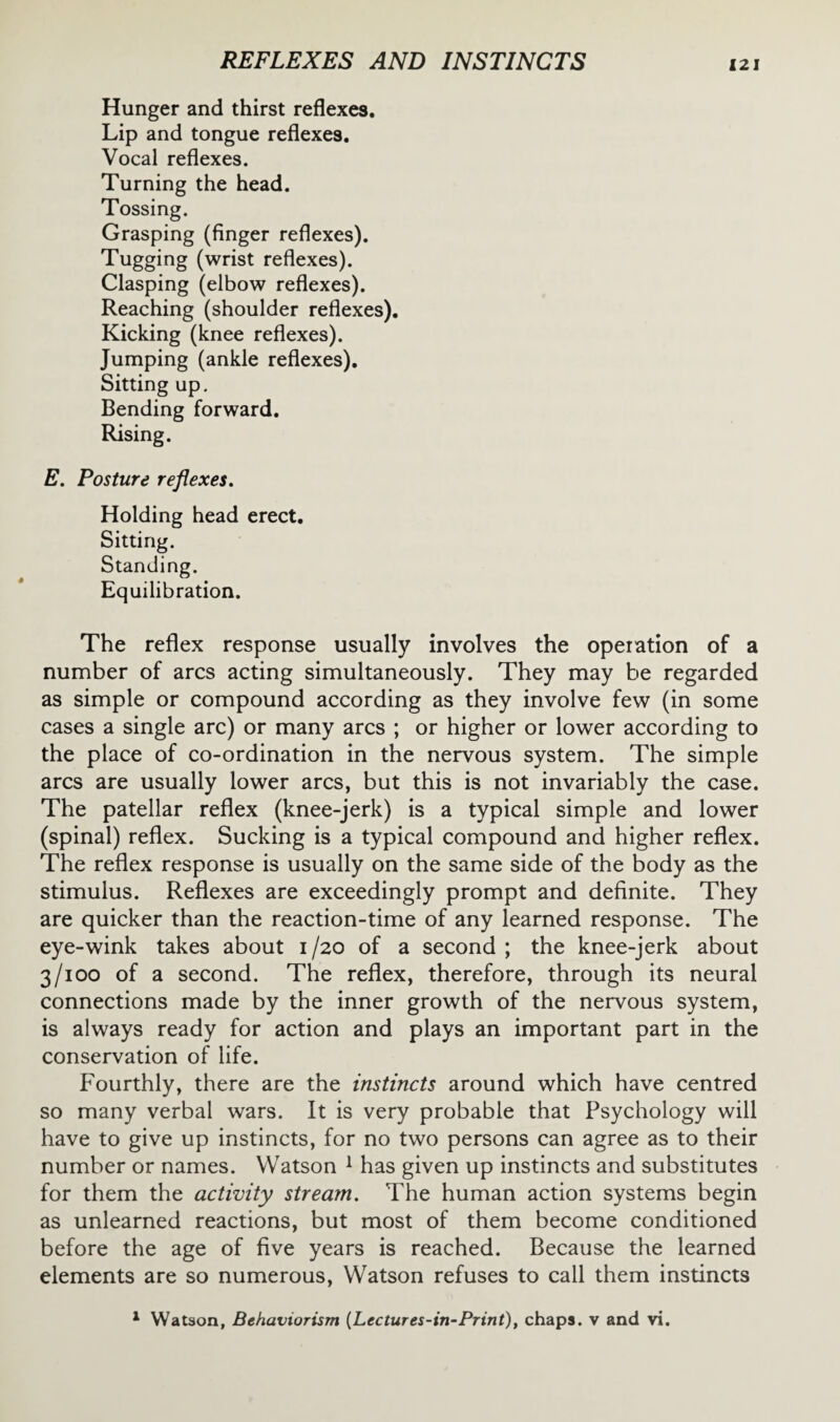 Hunger and thirst reflexes. Lip and tongue reflexes. Vocal reflexes. Turning the head. Tossing. Grasping (finger reflexes). Tugging (wrist reflexes). Clasping (elbow reflexes). Reaching (shoulder reflexes). Kicking (knee reflexes). Jumping (ankle reflexes). Sitting up. Bending forward. Rising. E. Posture reflexes. Holding head erect. Sitting. Standing. Equilibration. The reflex response usually involves the operation of a number of arcs acting simultaneously. They may be regarded as simple or compound according as they involve few (in some cases a single arc) or many arcs ; or higher or lower according to the place of co-ordination in the nervous system. The simple arcs are usually lower arcs, but this is not invariably the case. The patellar reflex (knee-jerk) is a typical simple and lower (spinal) reflex. Sucking is a typical compound and higher reflex. The reflex response is usually on the same side of the body as the stimulus. Reflexes are exceedingly prompt and definite. They are quicker than the reaction-time of any learned response. The eye-wink takes about i /20 of a second ; the knee-jerk about 3/100 of a second. The reflex, therefore, through its neural connections made by the inner growth of the nervous system, is always ready for action and plays an important part in the conservation of life. Fourthly, there are the instincts around which have centred so many verbal wars. It is very probable that Psychology will have to give up instincts, for no two persons can agree as to their number or names. Watson 1 has given up instincts and substitutes for them the activity stream. The human action systems begin as unlearned reactions, but most of them become conditioned before the age of five years is reached. Because the learned elements are so numerous, Watson refuses to call them instincts