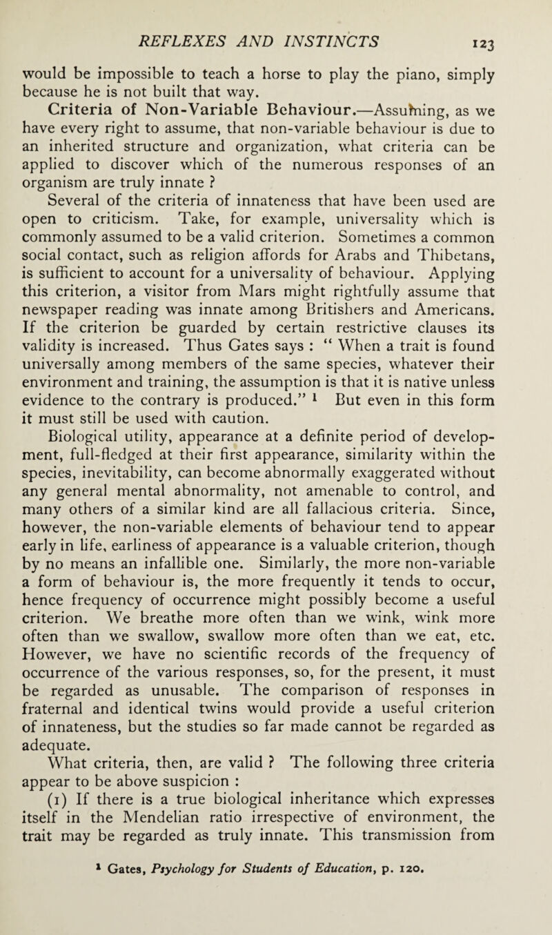 would be impossible to teach a horse to play the piano, simply because he is not built that way. Criteria of Non-Variable Behaviour.—Assuming, as we have every right to assume, that non-variable behaviour is due to an inherited structure and organization, what criteria can be applied to discover which of the numerous responses of an organism are truly innate ? Several of the criteria of innateness that have been used are open to criticism. Take, for example, universality which is commonly assumed to be a valid criterion. Sometimes a common social contact, such as religion affords for Arabs and Thibetans, is sufficient to account for a universality of behaviour. Applying this criterion, a visitor from Mars might rightfully assume that newspaper reading was innate among Britishers and Americans. If the criterion be guarded by certain restrictive clauses its validity is increased. Thus Gates says : “ When a trait is found universally among members of the same species, whatever their environment and training, the assumption is that it is native unless evidence to the contrary is produced.” 1 But even in this form it must still be used with caution. Biological utility, appearance at a definite period of develop¬ ment, full-fledged at their first appearance, similarity within the species, inevitability, can become abnormally exaggerated without any general mental abnormality, not amenable to control, and many others of a similar kind are all fallacious criteria. Since, however, the non-variable elements of behaviour tend to appear early in life, earliness of appearance is a valuable criterion, though by no means an infallible one. Similarly, the more non-variable a form of behaviour is, the more frequently it tends to occur, hence frequency of occurrence might possibly become a useful criterion. We breathe more often than we wink, wink more often than we swallow, swallow more often than we eat, etc. However, we have no scientific records of the frequency of occurrence of the various responses, so, for the present, it must be regarded as unusable. The comparison of responses in fraternal and identical twins would provide a useful criterion of innateness, but the studies so far made cannot be regarded as adequate. What criteria, then, are valid ? The following three criteria appear to be above suspicion : (1) If there is a true biological inheritance which expresses itself in the Mendelian ratio irrespective of environment, the trait may be regarded as truly innate. This transmission from 1 Gates, Psychology for Students of Education, p. 120.