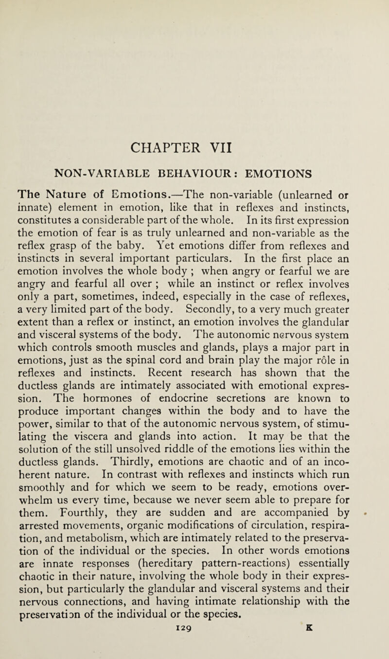 CHAPTER VII NON-VARIABLE BEHAVIOUR: EMOTIONS The Nature of Emotions.—The non-variable (unlearned or innate) element in emotion, like that in reflexes and instincts, constitutes a considerable part of the whole. In its first expression the emotion of fear is as truly unlearned and non-variable as the reflex grasp of the baby. Yet emotions differ from reflexes and instincts in several important particulars. In the first place an emotion involves the whole body ; when angry or fearful we are angry and fearful all over ; while an instinct or reflex involves only a part, sometimes, indeed, especially in the case of reflexes, a very limited part of the body. Secondly, to a very much greater extent than a reflex or instinct, an emotion involves the glandular and visceral systems of the body. The autonomic nervous system which controls smooth muscles and glands, plays a major part in emotions, just as the spinal cord and brain play the major role in reflexes and instincts. Recent research has shown that the ductless glands are intimately associated with emotional expres¬ sion. The hormones of endocrine secretions are known to produce important changes within the body and to have the power, similar to that of the autonomic nervous system, of stimu¬ lating the viscera and glands into action. It may be that the solution of the still unsolved riddle of the emotions lies within the ductless glands. Thirdly, emotions are chaotic and of an inco¬ herent nature. In contrast with reflexes and instincts which run smoothly and for which we seem to be ready, emotions over¬ whelm us every time, because we never seem able to prepare for them. Fourthly, they are sudden and are accompanied by arrested movements, organic modifications of circulation, respira¬ tion, and metabolism, which are intimately related to the preserva¬ tion of the individual or the species. In other words emotions are innate responses (hereditary pattern-reactions) essentially chaotic in their nature, involving the whole body in their expres¬ sion, but particularly the glandular and visceral systems and their nervous connections, and having intimate relationship with the preseivatian of the individual or the species.