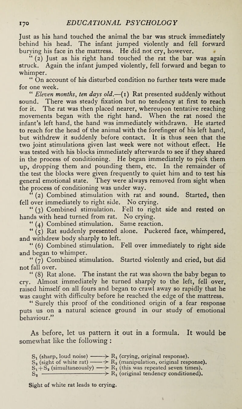 Just as his hand touched the animal the bar was struck immediately behind his head. The infant jumped violently and fell forward burying his face in the mattress. He did not cry, however. “ (2) Just as his right hand touched the rat the bar was again struck. Again the infant jumped violently, fell forward and began to whimper. “ On account of his disturbed condition no further tests were made for one week. “ Eleven months, ten days old.—(1) Rat presented suddenly without sound. There was steady fixation but no tendency at first to reach for it. The rat was then placed nearer, whereupon tentative reaching movements began with the right hand. When the rat nosed the infant’s left hand, the hand was immediately withdrawn. He started to reach for the head of the animal with the forefinger of his left hand, but withdrew it suddenly before contact. It is thus seen that the two joint stimulations given last week were not without effect. He was tested with his blocks immediately afterwards to see if they shared in the process of conditioning. He began immediately to pick them up, dropping them and pounding them, etc. In the remainder of the test the blocks were given frequently to quiet him and to test his general emotional state. They were always removed from sight when the process of conditioning was under way. “ (2) Combined stimulation with rat and sound. Started, then fell over immediately to right side. No crying. “ (3) Combined stimulation. Fell to right side and rested on hands with head turned from rat. No crying. “ (4) Combined stimulation. Same reaction. “ (5) Rat suddenly presented alone. Puckered face, whimpered, and withdrew body sharply to left. “ (6) Combined stimulation. Fell over immediately to right side and began to whimper. “ (7) Combined stimulation. Started violently and cried, but did not fall over. “ (8) Rat alone. The instant the rat was shown the baby began to cry. Almost immediately he turned sharply to the left, fell over, raised himself on all fours and began to crawl away so rapidly that he was caught with difficulty before he reached the edge of the mattress. “ Surely this proof of the conditioned origin of a fear response puts us on a natural science ground in our study of emotional behaviour.” As before, let us pattern it out in a formula. It would be somewhat like the following : Sx (sharp, loud noise)->- Rx (crying, original response). S2 (sight of white rat)->- R2 (manipulation, original response). 51 + S2 (simultaneously) ->■ Rx (this was repeated seven times). 52 -->- Rx (original tendency conditioned). Sight of white rat leads to crying.