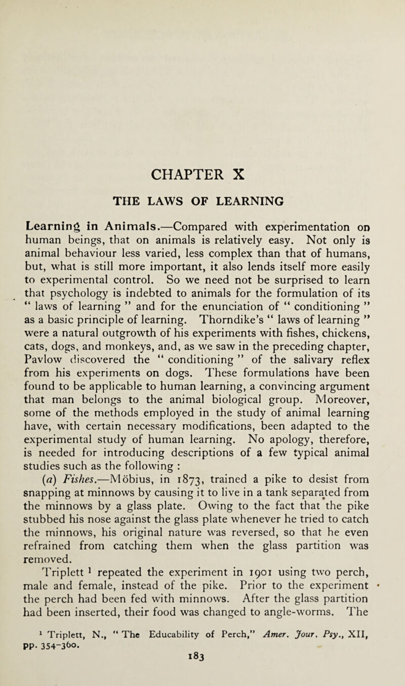 CHAPTER X THE LAWS OF LEARNING Learning in Animals.—Compared with experimentation on human beings, that on animals is relatively easy. Not only is animal behaviour less varied, less complex than that of humans, but, what is still more important, it also lends itself more easily to experimental control. So we need not be surprised to learn that psychology is indebted to animals for the formulation of its “ laws of learning ” and for the enunciation of “ conditioning ” as a basic principle of learning. Thorndike’s “ laws of learning ” were a natural outgrowth of his experiments with fishes, chickens, cats, dogs, and monkeys, and, as we saw in the preceding chapter, Pavlow discovered the “ conditioning ” of the salivary reflex from his experiments on dogs. These formulations have been found to be applicable to human learning, a convincing argument that man belongs to the animal biological group. Moreover, some of the methods employed in the study of animal learning have, with certain necessary modifications, been adapted to the experimental study of human learning. No apology, therefore, is needed for introducing descriptions of a few typical animal studies such as the following : (a) Fishes.—Mobius, in 1873, trained a pike to desist from snapping at minnows by causing it to live in a tank separated from the minnows by a glass plate. Owing to the fact that the pike stubbed his nose against the glass plate whenever he tried to catch the minnows, his original nature was reversed, so that he even refrained from catching them when the glass partition was removed. Triplett 1 repeated the experiment in 1901 using two perch, male and female, instead of the pike. Prior to the experiment * the perch had been fed with minnows. After the glass partition had been inserted, their food was changed to angle-worms. The 1 Triplett, N., “ The Educability of Perch,” Amer. Jour. Psy., XII, PP-354-3&0.