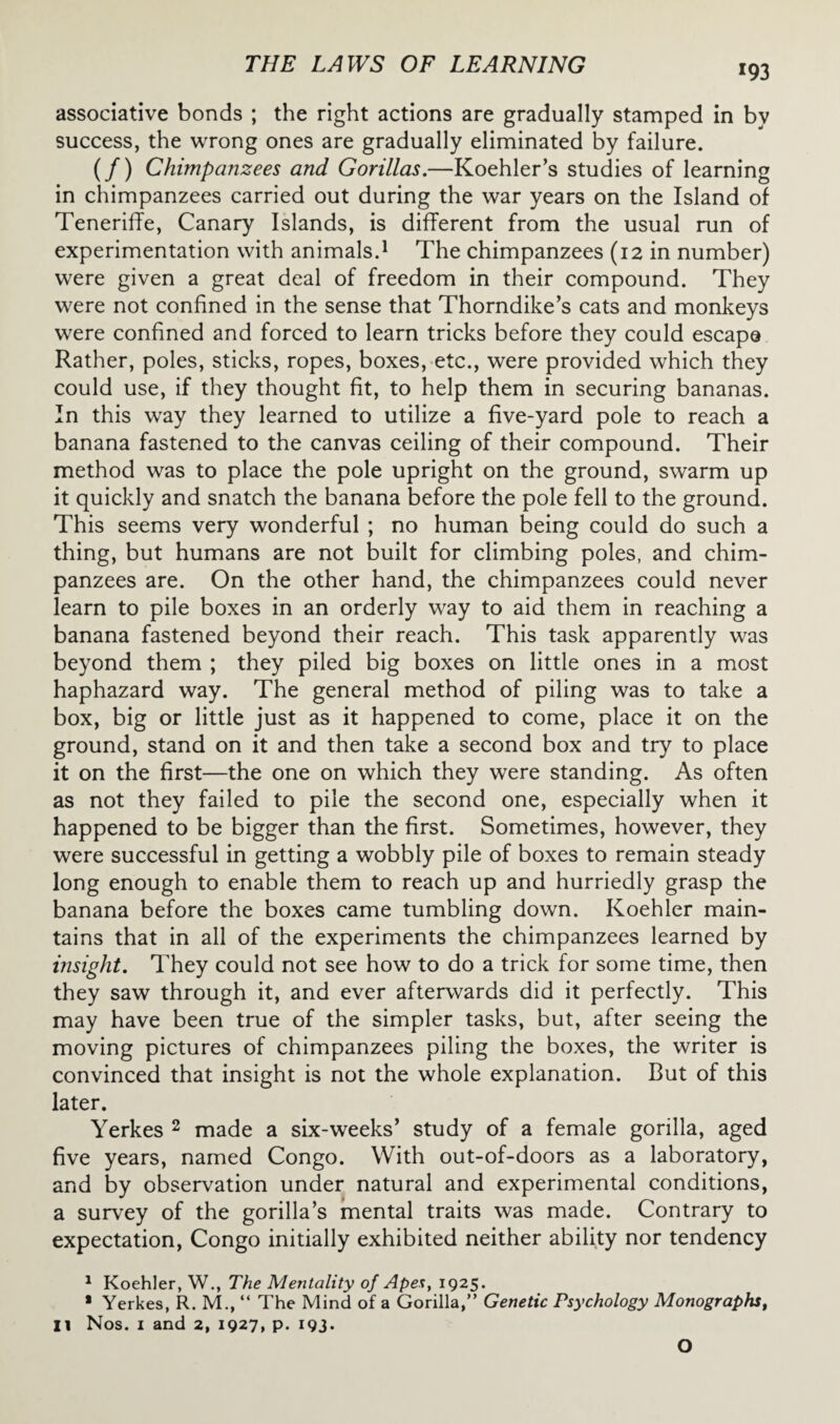 *93 associative bonds ; the right actions are gradually stamped in bv success, the wrong ones are gradually eliminated by failure. (/) Chimpanzees and Gorillas.—Koehler’s studies of learning in chimpanzees carried out during the war years on the Island of Teneriffe, Canary Islands, is different from the usual run of experimentation with animals.1 II The chimpanzees (12 in number) were given a great deal of freedom in their compound. They were not confined in the sense that Thorndike’s cats and monkeys were confined and forced to learn tricks before they could escape Rather, poles, sticks, ropes, boxes, etc., were provided which they could use, if they thought fit, to help them in securing bananas. In this way they learned to utilize a five-yard pole to reach a banana fastened to the canvas ceiling of their compound. Their method was to place the pole upright on the ground, swarm up it quickly and snatch the banana before the pole fell to the ground. This seems very wonderful ; no human being could do such a thing, but humans are not built for climbing poles, and chim¬ panzees are. On the other hand, the chimpanzees could never learn to pile boxes in an orderly way to aid them in reaching a banana fastened beyond their reach. This task apparently was beyond them ; they piled big boxes on little ones in a most haphazard way. The general method of piling was to take a box, big or little just as it happened to come, place it on the ground, stand on it and then take a second box and try to place it on the first—the one on which they were standing. As often as not they failed to pile the second one, especially when it happened to be bigger than the first. Sometimes, however, they were successful in getting a wobbly pile of boxes to remain steady long enough to enable them to reach up and hurriedly grasp the banana before the boxes came tumbling down. Koehler main¬ tains that in all of the experiments the chimpanzees learned by insight. They could not see how to do a trick for some time, then they saw through it, and ever afterwards did it perfectly. This may have been true of the simpler tasks, but, after seeing the moving pictures of chimpanzees piling the boxes, the writer is convinced that insight is not the whole explanation. But of this later. Yerkes 2 made a six-weeks’ study of a female gorilla, aged five years, named Congo. With out-of-doors as a laboratory, and by observation under natural and experimental conditions, a survey of the gorilla’s mental traits was made. Contrary to expectation, Congo initially exhibited neither ability nor tendency 1 Koehler, W., The Mentality of Apes, 1925. ■ Yerkes, R. M., “ The Mind of a Gorilla,” Genetic Psychology Monographs, II Nos. 1 and 2, 1927, p. 193. O