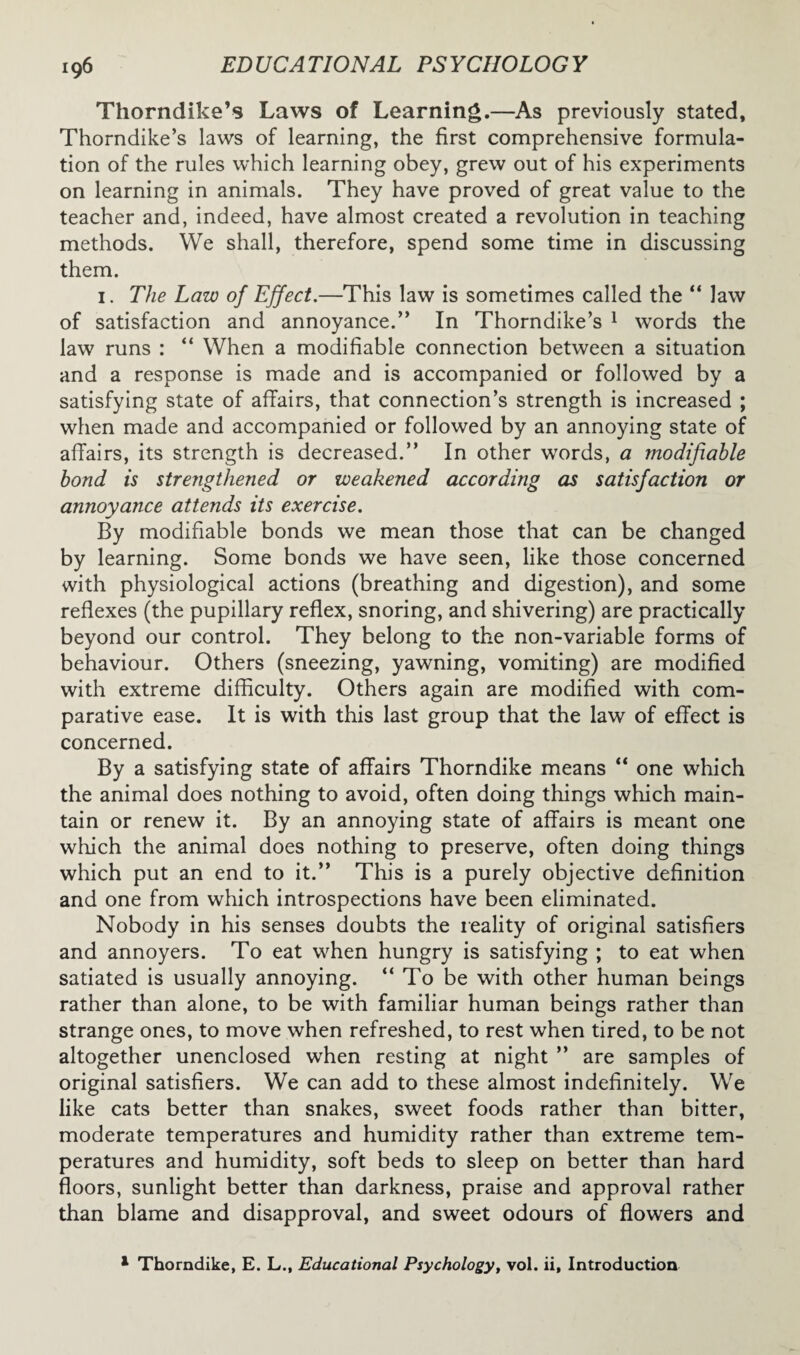 Thorndike’s Laws of Learning.—As previously stated, Thorndike’s laws of learning, the first comprehensive formula¬ tion of the rules which learning obey, grew out of his experiments on learning in animals. They have proved of great value to the teacher and, indeed, have almost created a revolution in teaching methods. We shall, therefore, spend some time in discussing them. 1. The Law of Effect.—This law is sometimes called the “ law of satisfaction and annoyance.” In Thorndike’s 1 words the law runs : “ When a modifiable connection between a situation and a response is made and is accompanied or followed by a satisfying state of affairs, that connection’s strength is increased ; when made and accompanied or followed by an annoying state of affairs, its strength is decreased.” In other words, a modifiable bond is stretigthened or weakened according as satisfaction or annoyance attends its exercise. By modifiable bonds we mean those that can be changed by learning. Some bonds we have seen, like those concerned with physiological actions (breathing and digestion), and some reflexes (the pupillary reflex, snoring, and shivering) are practically beyond our control. They belong to the non-variable forms of behaviour. Others (sneezing, yawning, vomiting) are modified with extreme difficulty. Others again are modified with com¬ parative ease. It is with this last group that the law of effect is concerned. By a satisfying state of affairs Thorndike means “ one which the animal does nothing to avoid, often doing things which main¬ tain or renew it. By an annoying state of affairs is meant one which the animal does nothing to preserve, often doing things which put an end to it.” This is a purely objective definition and one from which introspections have been eliminated. Nobody in his senses doubts the reality of original satisfiers and annoyers. To eat when hungry is satisfying ; to eat when satiated is usually annoying. “ To be with other human beings rather than alone, to be with familiar human beings rather than strange ones, to move when refreshed, to rest when tired, to be not altogether unenclosed when resting at night ” are samples of original satisfiers. We can add to these almost indefinitely. We like cats better than snakes, sweet foods rather than bitter, moderate temperatures and humidity rather than extreme tem¬ peratures and humidity, soft beds to sleep on better than hard floors, sunlight better than darkness, praise and approval rather than blame and disapproval, and sweet odours of flowers and 1 Thorndike, E. L., Educational Psychology, vol. ii, Introduction