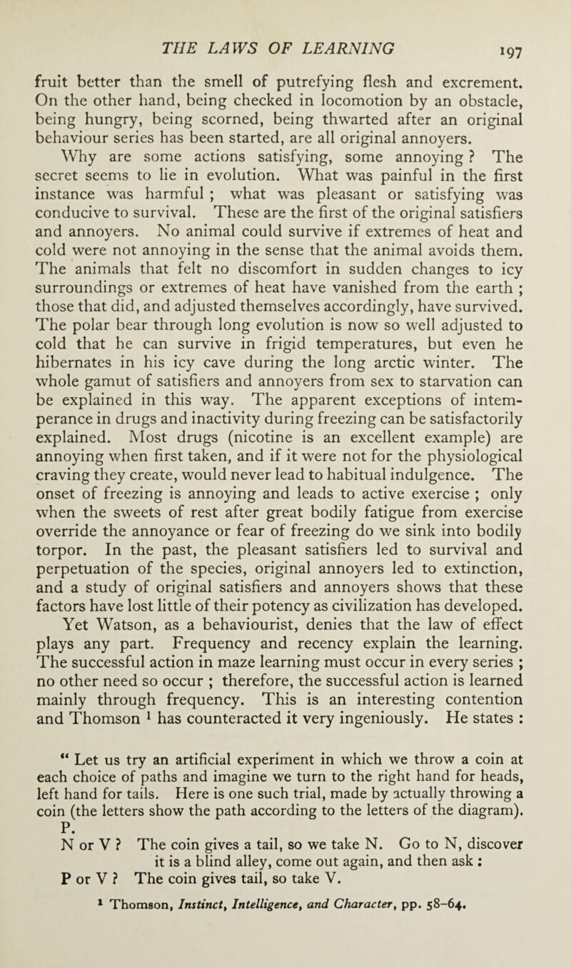 fruit better than the smell of putrefying flesh and excrement. On the other hand, being checked in locomotion by an obstacle, being hungry, being scorned, being thwarted after an original behaviour series has been started, are all original annoyers. Why are some actions satisfying, some annoying ? The secret seems to lie in evolution. What was painful in the first instance was harmful ; what was pleasant or satisfying was conducive to survival. These are the first of the original satisfiers and annoyers. No animal could survive if extremes of heat and cold were not annoying in the sense that the animal avoids them. The animals that felt no discomfort in sudden changes to icy surroundings or extremes of heat have vanished from the earth ; those that did, and adjusted themselves accordingly, have survived. The polar bear through long evolution is now so well adjusted to cold that he can survive in frigid temperatures, but even he hibernates in his icy cave during the long arctic winter. The whole gamut of satisfiers and annoyers from sex to starvation can be explained in this way. The apparent exceptions of intem¬ perance in drugs and inactivity during freezing can be satisfactorily explained. Most drugs (nicotine is an excellent example) are annoying when first taken, and if it were not for the physiological craving they create, would never lead to habitual indulgence. The onset of freezing is annoying and leads to active exercise ; only when the sweets of rest after great bodily fatigue from exercise override the annoyance or fear of freezing do we sink into bodily torpor. In the past, the pleasant satisfiers led to survival and perpetuation of the species, original annoyers led to extinction, and a study of original satisfiers and annoyers shows that these factors have lost little of their potency as civilization has developed. Yet Watson, as a behaviourist, denies that the law of effect plays any part. Frequency and recency explain the learning. The successful action in maze learning must occur in every series ; no other need so occur ; therefore, the successful action is learned mainly through frequency. This is an interesting contention and Thomson 1 has counteracted it very ingeniously. He states : “ Let us try an artificial experiment in which we throw a coin at each choice of paths and imagine we turn to the right hand for heads, left hand for tails. Here is one such trial, made by actually throwing a coin (the letters show the path according to the letters of the diagram). P. N or V ? The coin gives a tail, so we take N. Go to N, discover it is a blind alley, come out again, and then ask : P or V ? The coin gives tail, so take V. 1 Thomson, Instinct, Intelligence, and Character, pp. 58-64.