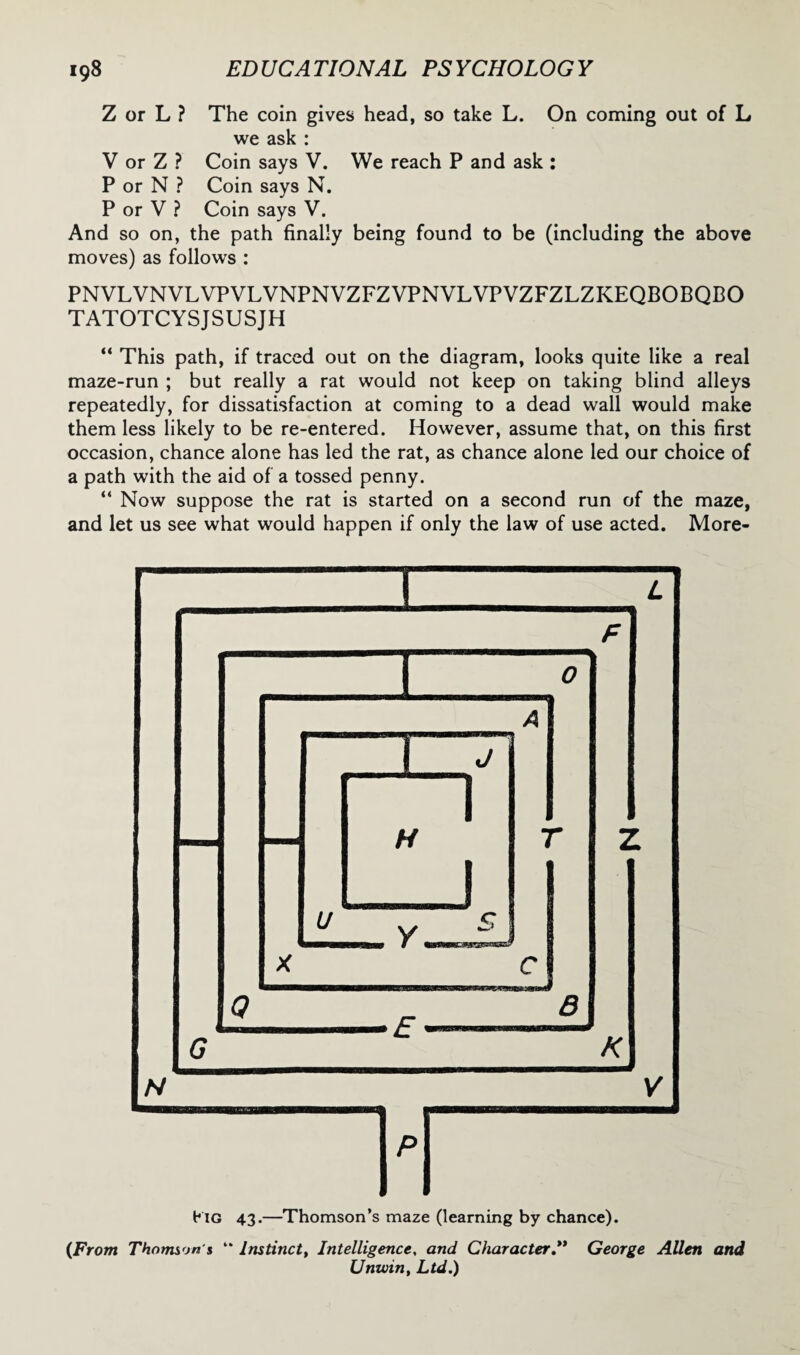 Z or L ? The coin gives head, so take L. On coming out of L we ask : V or Z ? Coin says V. We reach P and ask : P or N ? Coin says N. P or V ? Coin says V. And so on, the path finally being found to be (including the above moves) as follows : PNVLVNVLVPVLVNPNVZFZVPNVLVPVZFZLZKEQBOBQBO TATOTCYSJSUSJH “ This path, if traced out on the diagram, looks quite like a real maze-run ; but really a rat would not keep on taking blind alleys repeatedly, for dissatisfaction at coming to a dead wall would make them less likely to be re-entered. However, assume that, on this first occasion, chance alone has led the rat, as chance alone led our choice of a path with the aid of a tossed penny. “ Now suppose the rat is started on a second run of the maze, and let us see what would happen if only the law of use acted. More- (From Thomson's “ Instinct, Intelligence, and Character.** George Allen and Unwin, Ltd.)