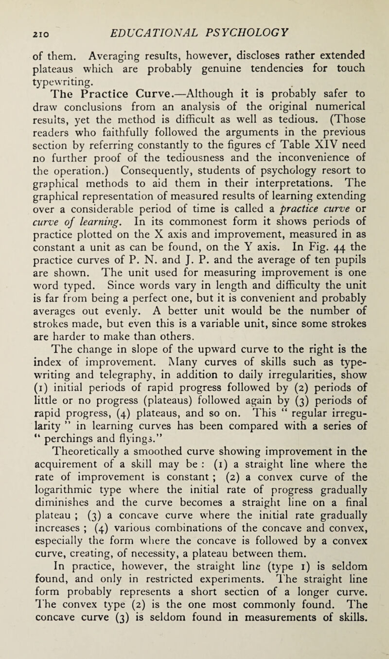 of them. Averaging results, however, discloses rather extended plateaus which are probably genuine tendencies for touch typewriting. The Practice Curve.—Although it is probably safer to draw conclusions from an analysis of the original numerical results, yet the method is difficult as well as tedious. (Those readers who faithfully followed the arguments in the previous section by referring constantly to the figures cf Table XIV need no further proof of the tediousness and the inconvenience of the operation.) Consequently, students of psychology resort to graphical methods to aid them in their interpretations. The graphical representation of measured results of learning extending over a considerable period of time is called a practice curve or curve of learning. In its commonest form it shows periods of practice plotted on the X axis and improvement, measured in as constant a unit as can be found, on the Y axis. In Fig. 44 the practice curves of P. N. and J. P. and the average of ten pupils are shown. The unit used for measuring improvement is one word typed. Since words vary in length and difficulty the unit is far from being a perfect one, but it is convenient and probably averages out evenly. A better unit would be the number of strokes made, but even this is a variable unit, since some strokes are harder to make than others. The change in slope of the upward curve to the right is the index of improvement. Many curves of skills such as type¬ writing and telegraphy, in addition to daily irregularities, show (1) initial periods of rapid progress followed by (2) periods of little or no progress (plateaus) followed again by (3) periods of rapid progress, (4) plateaus, and so on. This “ regular irregu¬ larity ” in learning curves has been compared with a series of “ perchings and flyings.” Theoretically a smoothed curve showing improvement in the acquirement of a skill may be : (1) a straight line where the rate of improvement is constant ; (2) a convex curve of the logarithmic type where the initial rate of progress gradually diminishes and the curve becomes a straight line on a final plateau ; (3) a concave curve where the initial rate gradually increases ; (4) various combinations of the concave and convex, especially the form where the concave is followed by a convex curve, creating, of necessity, a plateau between them. In practice, howrever, the straight line (type 1) is seldom found, and only in restricted experiments. The straight line form probably represents a short section of a longer curve. The convex type (2) is the one most commonly found. The concave curve (3) is seldom found in measurements of skills.