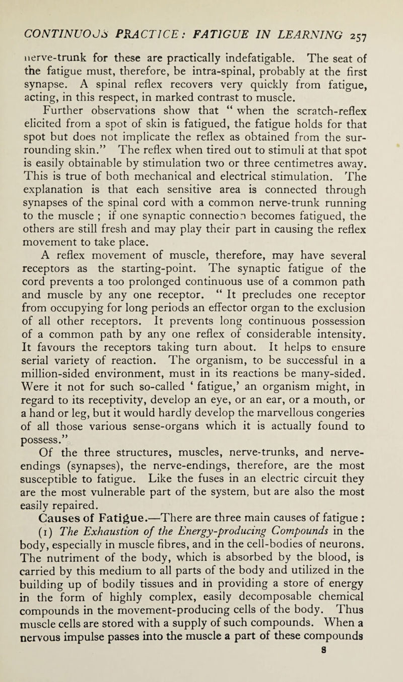 nerve-trunk for these are practically indefatigable. The seat of the fatigue must, therefore, be intra-spinal, probably at the first synapse. A spinal reflex recovers very quickly from fatigue, acting, in this respect, in marked contrast to muscle. Further observations show that “ when the scratch-reflex elicited from a spot of skin is fatigued, the fatigue holds for that spot but does not implicate the reflex as obtained from the sur¬ rounding skin.” The reflex when tired out to stimuli at that spot is easily obtainable by stimulation two or three centimetres away. This is true of both mechanical and electrical stimulation. The explanation is that each sensitive area is connected through synapses of the spinal cord with a common nerve-trunk running to the muscle ; if one synaptic connection becomes fatigued, the others are still fresh and may play their part in causing the reflex movement to take place. A reflex movement of muscle, therefore, may have several receptors as the starting-point. The synaptic fatigue of the cord prevents a too prolonged continuous use of a common path and muscle by any one receptor. “ It precludes one receptor from occupying for long periods an effector organ to the exclusion of all other receptors. It prevents long continuous possession of a common path by any one reflex of considerable intensity. It favours the receptors taking turn about. It helps to ensure serial variety of reaction. The organism, to be successful in a million-sided environment, must in its reactions be many-sided. Were it not for such so-called ‘ fatigue,’ an organism might, in regard to its receptivity, develop an eye, or an ear, or a mouth, or a hand or leg, but it would hardly develop the marvellous congeries of all those various sense-organs which it is actually found to possess.” Of the three structures, muscles, nerve-trunks, and nerve- endings (synapses), the nerve-endings, therefore, are the most susceptible to fatigue. Like the fuses in an electric circuit they are the most vulnerable part of the system, but are also the most easily repaired. Causes of Fatigue.—There are three main causes of fatigue : (1) The Exhaustion of the Energy-producing Compounds in the body, especially in muscle fibres, and in the cell-bodies of neurons. The nutriment of the body, which is absorbed by the blood, is carried by this medium to all parts of the body and utilized in the building up of bodily tissues and in providing a store of energy in the form of highly complex, easily decomposable chemical compounds in the movement-producing cells of the body. Thus muscle cells are stored with a supply of such compounds. When a nervous impulse passes into the muscle a part of these compounds s