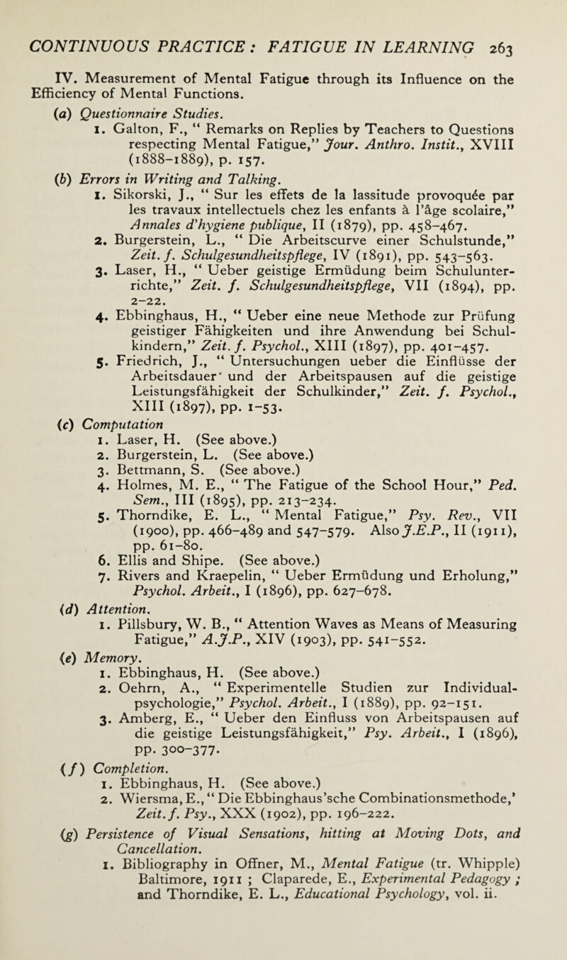 IV. Measurement of Mental Fatigue through its Influence on the Efficiency of Mental Functions. (a) Questionnaire Studies. 1. Galton, F., “ Remarks on Replies by Teachers to Questions respecting Mental Fatigue,” Jour. Anthro. Instit., XVIII (1888-1889), P* 157- (b) Errors in Writing and Talking. 1. Sikorski, J., “ Sur les effets de la lassitude provoqu^e par les travaux intellectuels chez les enfants & Page scolaire,” Annales d'hygiene publique, II (1879), PP* 458-467. 2. Burgerstein, L., “ Die Arbeitscurve einer Schulstunde,” Zeit.f. Schulgesundheitspflege, IV (1891), pp. 543-563. 3. Laser, H., “ Ueber geistige Ermiidung beim Schulunter- richte,” Zeit. f. Schulgesundheitspflege, VII (1894), PP* 2-22. 4. Ebbinghaus, H., “ Ueber eine neue Methode zur Prufung geistiger Fahigkeiten und ihre Anwendung bei Schul- kindern,” Zeit.f. Psychol., XIII (1897), pp. 401-457. 5. Friedrich, J., “ Untersuchungen ueber die Einflusse der Arbeitsdauer* und der Arbeitspausen auf die geistige Leistungsfahigkeit der Schulkinder,” Zeit. f. Psychol., XIII (1897), pp. 1-53. (c) Computation 1. Laser, H. (See above.) 2. Burgerstein, L. (See above.) 3. Bettmann, S. (See above.) 4. Holmes, M. E., “ The Fatigue of the School Hour,” Ped. Sem., Ill (1895), pp. 213-234. 5. Thorndike, E. L., “ Mental Fatigue,” Psy. Rev., VII (1900), pp. 466-489 and 547-579. Also J.E.P., II (1911), pp.61-80. 6. Ellis and Shipe. (See above.) 7. Rivers and Kraepelin, “ Ueber Ermiidung und Erholung,” Psychol. Arbeit., I (1896), pp. 627-678. (d) Attention. 1. Pillsbury, W. B., “ Attention Waves as Means of Measuring Fatigue,” A.J.P., XIV (1903), PP* 54i~552* (e) Memory. 1. Ebbinghaus, H. (See above.) 2. Oehrn, A., “ Experimented Studien zur Individual- psychologie,” Psychol. Arbeit., I (1889), pp. 92-151. 3. Amberg, E., “ Ueber den Einfluss von Arbeitspausen auf die geistige Leistungsfahigkeit,” Psy. Arbeit., I (1896), pp.300-377. (/) Completion. 1. Ebbinghaus, H. (See above.) 2. Wiersma, E., “ Die Ebbinghaus’sche Combinationsmethode,* Zeit.f. Psy., XXX (1902), pp. 196-222. (g) Persistence of Visual Sensations, hitting at Moving Dots, and Cancellation. I. Bibliography in Offner, M., Mental Fatigue (tr. Whipple) Baltimore, 1911 ; Claparede, E., Experimental Pedagogy ; and Thorndike, E. L., Educational Psychology, vol. ii.