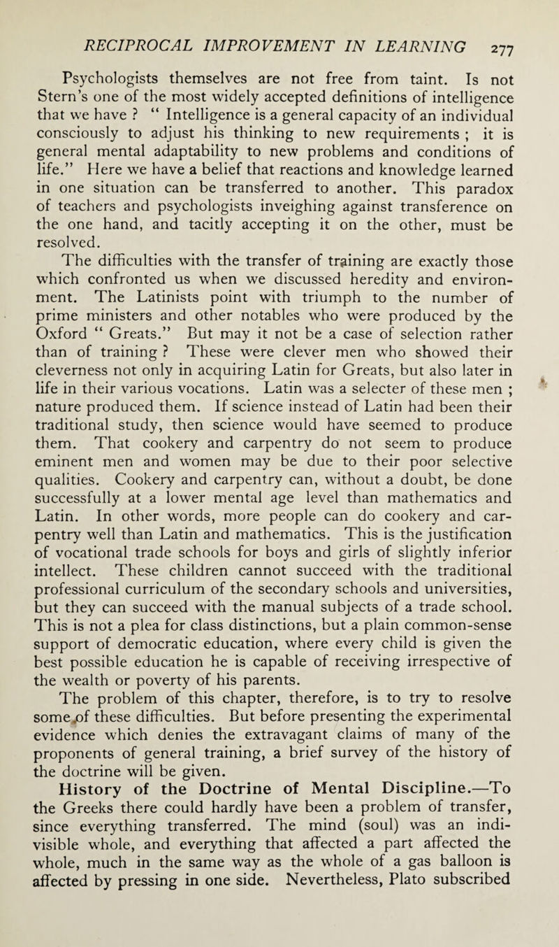 Psychologists themselves are not free from taint. Is not Stern’s one of the most widely accepted definitions of intelligence that we have ? “ Intelligence is a general capacity of an individual consciously to adjust his thinking to new requirements ; it is general mental adaptability to new problems and conditions of life.” Here we have a belief that reactions and knowledge learned in one situation can be transferred to another. This paradox of teachers and psychologists inveighing against transference on the one hand, and tacitly accepting it on the other, must be resolved. The difficulties with the transfer of training are exactly those which confronted us when we discussed heredity and environ¬ ment. The Latinists point with triumph to the number of prime ministers and other notables who were produced by the Oxford “ Greats.” But may it not be a case of selection rather than of training ? These were clever men who showed their cleverness not only in acquiring Latin for Greats, but also later in life in their various vocations. Latin was a selecter of these men ; nature produced them. If science instead of Latin had been their traditional study, then science would have seemed to produce them. That cookery and carpentry do not seem to produce eminent men and women may be due to their poor selective qualities. Cookery and carpentry can, without a doubt, be done successfully at a lower mental age level than mathematics and Latin. In other words, more people can do cookery and car¬ pentry well than Latin and mathematics. This is the justification of vocational trade schools for boys and girls of slightly inferior intellect. These children cannot succeed with the traditional professional curriculum of the secondary schools and universities, but they can succeed with the manual subjects of a trade school. This is not a plea for class distinctions, but a plain common-sense support of democratic education, where every child is given the best possible education he is capable of receiving irrespective of the wealth or poverty of his parents. The problem of this chapter, therefore, is to try to resolve some.of these difficulties. But before presenting the experimental evidence which denies the extravagant claims of many of the proponents of general training, a brief survey of the history of the doctrine will be given. History of the Doctrine of Mental Discipline.—To the Greeks there could hardly have been a problem of transfer, since everything transferred. The mind (soul) was an indi¬ visible whole, and everything that affected a part affected the whole, much in the same way as the whole of a gas balloon is affected by pressing in one side. Nevertheless, Plato subscribed