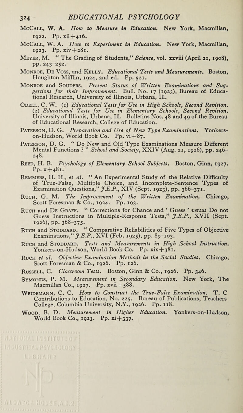 3H McCall, W. A. How to Measure in Education. New York, Macmillan, 1922. Pp. xii+416. McCall, W. A. How to Experiment in Education. New York, Macmillan, 1923. Pp. xiv + 281. Meyer, M. “ The Grading of Students,” Science, vol. xxviii (April 21, 1908), pp. 243-252. Monroe, De Voss, and Kelly. Educational Tests and Measurements. Boston, Houghton Mifflin, 1924, 2nd ed. Pp. 521. Monroe and Souders. Present Status of Written Examinations and Sug¬ gestions for their Improvement. Bull. No. 17 (1923), Bureau of Educa¬ tional Research, University of Illinois, Urbana, Ill. Odell, C. W. (i) Educational Tests for Use in High Schools, Second Revision. (2) Educational Tests for Use in Elementary Schools, Second Revision. University of Illinois, Urbana, Ill. Bulletins Nos. 48 and 49 of the Bureau of Educational Research, College of Education. Paterson, D. G. Preparation and Use of New Type Examinations. Yonkers- on-Hudson, World Book Co. Pp. vi + 87. Paterson, D. G. “ Do New and Old Type Examinations Measure Different Mental Functions ? ” School and Society, XXIV (Aug. 21, 1926), pp. 246- 248. Reed, H. B. Psychology of Elementary School Subjects. Boston, Ginn, 1927. Pp. x+481. Remmers, H. H., et al. “ An Experimental Study of the Relative Difficulty of True-False, Multiple Choice, and Incomplete-Sentence Types of Examination Questions,” jf.E.P.y XIV (Sept. 1923), pp. 366-371. Ruch, G. M. The Improvement of the Written Examination. Chicago, Scott Foresman & Co., 1924. Pp. 193. Ruch and De Graff. “ Corrections for Chance and ‘ Guess * versus Do not Guess Instructions in Multiple-Response Tests,” J.E.P., XVII (Sept. 1926), pp. 368-375. Ruch and Stoddard. “ Comparative Reliabilities of Five Types of Objective Examinations,” jf.E.P., XVI (Feb. 1925), pp. 89-103. Ruch and Stoddard. Tests and Measurements in High School Instruction. Yonkers-on-Hudson, World Book Co. Pp. xix + 381. Ruch et al. Objective Examination Methods in the Social Studies. Chicago, Scott Foresman & Co., 1926. Pp. 126. Russell, C. Classroom Tests. Boston, Ginn & Co., 1926. Pp. 346. Symonds, P. M. Measurement in Secondary Education. New York, The Macmillan Co., 1927. Pp. xvii + 588. Weidemann, C. C. How to Construct the True-False Examination. T. C Contributions to Education, No. 225. Bureau of Publications, Teachers College, Columbia University, N.Y., 1926. Pp. 118. Wood, B. D. Measurement in Higher Education. Yonkers-on-Hudson, World Book Co., 1923. Pp. xi + 337.