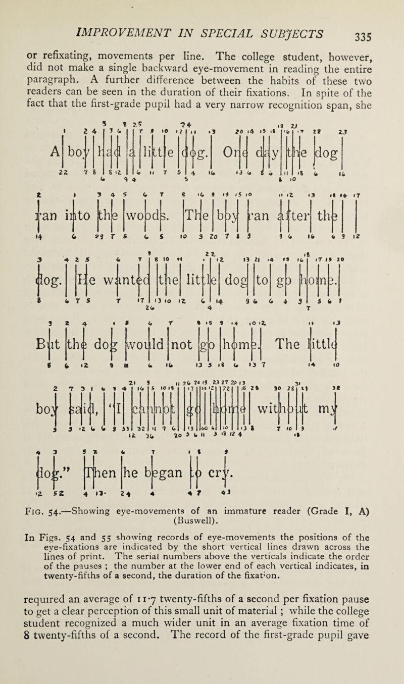 or refixating, movements per line. The college student, however, did not make a single backward eye-movement in reading the entire paragraph. A further difference between the habits of these two readers can be seen in the duration of their fixations. In spite of the fact that the first-grade pupil had a very narrow recognition span, she • 2 4 5 * A i bo 22 7 8 \ 3 4 C (I r 3 to «? ^4 c, li It ii *3 20 i4 i* • * 19 ZJ ClAg. S i2 4 S 4 <o ii T 5 Or e dz 4 U* *3 <• f y '<* II •r 2* 2J the dog >8 4 14 I 3 4 5 CT « .4 9 iJ i5 iO & lO II >2 • 3 •« H IT th e wo dd 3. T H jan ii|ito 14 u r s 4 s 10 3 zo 7 s 3 94 14 <, 9 i2 'an After th 3 4 2 5 4 T 8 10 11 dog. I e wanted 22 ,8 12 13 2| .4 •» ifc iT 19 JO t ie lit h dog to g3 h 4 7 5 T 17 O 10 12 4 14 9 4 4 4 5 24 4 om 5 4 t 3 2 4 • * 4 r « IS 9 14 lO I*. II tJ B it the do r . d would not 0 horn 3. The little 0 4 12 9 11 4 <4 13 5 i« 4 »3 7 14 10 2 7 3 14 9 4 21 3 „ 24 ?4 IS 23 27 2A is boy did, 3 3 ‘2 4 4 9 53 14 c 32 S 10 19 H t •17 4 • 7 g< •9 14 '2 40 4 22 horr 4 3 5 x io.r” Then Ii 3(, 10 5 4 II 3 '8 12 4 4 T 1 I 9 18 2 4 30 2 8 with 3 '3 2 7 10 31 U 3* it my • 9 he began ) cr L <Z sz 4 13* 24 4 4 7 Fig. 54.—Showing eye-movements of an immature reader (Grade I, A) (Buswell). In Figs. 54 and 55 showing records of eye-movements the positions of the eye-fixations are indicated by the short vertical lines drawn across the lines of print. The serial numbers above the verticals indicate the order of the pauses ; the number at the lower end of each vertical indicates, in twenty-fifths of a second, the duration of the fixation. required an average of 11*7 twenty-fifths of a second per fixation pause to get a clear perception of this small unit of material ; while the college student recognized a much wider unit in an average fixation time of 8 twenty-fifths of a second. The record of the first-grade pupil gave