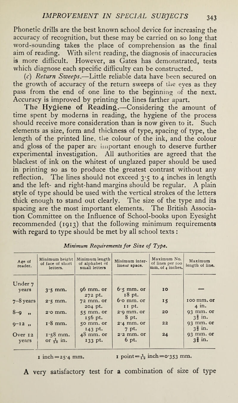 Phonetic drills are the best known school device for increasing the accuracy of recognition, but these may be carried on so long that word-sounding takes the place of comprehension as the final aim of reading. With silent reading, the diagnosis of inaccuracies is more difficult. However, as Gates has demonstrated, tests which diagnose each specific difficulty can be constructed. (c) Return Sweeps.—Little reliable data have been secured on the growth of accuracy of the return sweeps of the eyes as they pass from the end of one line to the beginning of the next. Accuracy is improved by printing the lines farther apart. The Hygiene of Reading.—Considering the amount of time spent by moderns in reading, the hygiene of the process should receive more consideration than is now given to it. Such elements as size, form and thickness of type, spacing of type, the length of the printed line, the colour of the ink, and the colour and gloss of the paper are important enough to deserve further experimental investigation. All authorities are agreed that the blackest of ink on the whitest of unglazed paper should be used in printing so as to produce the greatest contrast without any reflection. The lines should not exceed 3*5 to 4 inches in length and the left- and right-hand margins should be regular. A plain style of type should be used with the vertical strokes of the letters thick enough to stand out clearly. The size of the type and its spacing are the most important elements. The British Associa¬ tion Committee on the Influence of School-books upon Eyesight recommended (1913) that the following minimum requirements with regard to type should be met by all school texts : Minimum Requirements for Size of Type. Age of reader. Minimum height of face of short letters. Minimum length of alphabet of small letters Under 7 years 3-5 mm. 96 mm. or 7-8 years 2‘5 mm. 272 pt. 72 mm. or 8-9 „ 2*0 mm. 204 pt. 55 mm. or 9-12 „ i-8 mm. 156 pt. 50 mm. or Over 12 1-58 mm. 143 Pt- 48 mm. or years or in. 133 Pt. Minimum inter¬ linear space. Maximum No. of lines per ioo mm. of 4 inches. Maximum length of line. 6-5 mm. or IO 18 pt. 6-o mm. or 15 100 mm. or 11 pt. 4 in. 2-9 mm. or 20 93 mm. or 8 pt. 3§ in. 2-4 mm. or 22 93 mm. or 7 Pt. 3l in. 2*2 mm. or 24 93 mm. or 6 pt. 3l in. 1 inch = 25*4 mm. 1 point = ^2 inch=o,353 mm. A very satisfactory test for a combination of size of type