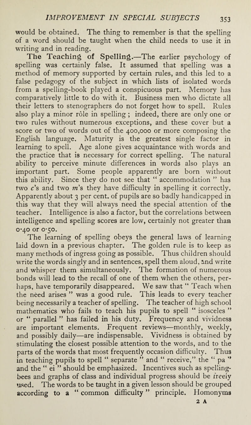 would be obtained. The thing to remember is that the spelling of a word should be taught when the child needs to use it in writing and in reading. The Teaching of Spelling.—The earlier psychology of spelling was certainly false. It assumed that spelling was a method of memory supported by certain rules, and this led to a false pedagogy of the subject in which lists of isolated words from a spelling-book played a conspicuous part. Memory has comparatively little to do with it. Business men who dictate all their letters to stenographers do not forget how to spell. Rules also play a minor role in spelling ; indeed, there are only one or two rules without numerous exceptions, and these cover but a score or two of words out of the 400,000 or more composing the English language. Maturity is the greatest single factor in learning to spell. Age alone gives acquaintance with words and the practice that is necessary for correct spelling. The natural ability to perceive minute differences in words also plays an important part. Some people apparently are born without this ability. Since they do not see that “ accommodation ” has two c’s and two m s they have difficulty in spelling it correctly. Apparently about 3 per cent, of pupils are so badly handicapped in this way that they will always need the special attention of the teacher. Intelligence is also a factor, but the correlations between intelligence and spelling scores are low, certainly not greater than 0*40 or 0-50. The learning of spelling obeys the general laws of learning laid down in a previous chapter. The golden rule is to keep as many methods of ingress going as possible. Thus children should write the words singly and in sentences, spell them aloud, rmd write and whisper them simultaneously. The formation of numerous bonds will lead to the recall of one of them when the others, per¬ haps, have temporarily disappeared. We saw that “ Teach when the need arises ” was a good rule. This leads to every teacher being necessarily a teacher of spelling. The teacher of high school mathematics who fails to teach his pupils to spell “ isosceles ” or “ parallel ” has failed in his duty. Frequency and vividness are important elements. Frequent reviews—monthly, weekly, and possibly daily—are indispensable. Vividness is obtained by stimulating the closest possible attention to the words, and to the parts of the words that most frequently occasion difficulty. Thus in teaching pupils to spell “ separate ” and “ receive,” the pa ” and the “ ei ” should be emphasized. Incentives such as spelling- bees and graphs of class and individual progress should be freely used. The words to be taught in a given lesson should be grouped according to a “ common difficulty ” principle. Homonyms