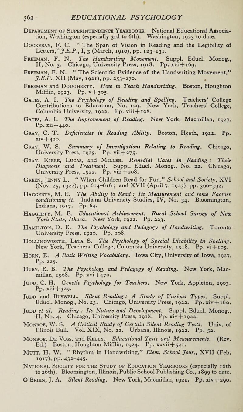 Department of Superintendence Yearbooks. National Educational Associa¬ tion, Washington (especially 3rd to 6th). Washington, 1923 to date. Dockeray, F. C. “ The Span of Vision in Reading and the Legibility of Letters,” J.E.P., I, 3 (March, 1910), pp. 123-131. Freeman, F. N. The Handwriting Movement. Suppl. Educl. Monog., II, No. 3. Chicago, University Press, 1918. Pp. xvi4-169. Freeman, F. N. “ The Scientific Evidence of the Handwriting Movement,'* J.E.P., XII (May, 1921), pp. 253-270. * Freeman and Dougherty. How to Teach Handwriting. Boston, Houghton Mifflin, 1923. Pp. v-l-305. Gates, A. I. The Psychology of Reading and Spelling. Teachers’ College Contributions to Education, No. 129. New York, Teachers’ College, Columbia University, 1922. Pp. viii-fio8. Gates, A. I. The Improvement of Reading. New York, Macmillan, 1927. Pp. xii-t-440. Gray, C. T. Deficiencies in Reading Ability. Boston, Heath, 1922. Pp. xiv 4-420. Gray, W. S. Summary of Investigations Relating to Reading. Chicago, University Press, 1925. Pp. vii4-275. Gray, Kibbe, Lucas, and Miller. Remedial Cases in Reading : Their Diagnosis and Treatment. Suppl. Educl. Monog., No. 22. Chicago, University Press, 1922. Pp. viii 4-208. Green, Jenny L. “ When Children Read for Fun,” School and Society, XVI (Nov. 25, 1922), pp. 614-616 ; and XVII (April 7, 1923), pp. 390-392. Haggerty, M. E. The Ability to Read : Its Measurement and some Factors conditioning it. Indiana University Studies, IV, No. 34. Bloomington, Indiana, 1917. Pp. 64. Haggerty, M. E. Educational Achievement. Rural School Survey of New York State, Ithaca. New York, 1922. Pp. 223. Hamilton, D. E. The Psychology and Pedagogy of Handwriting. Toronto University Press, 1920. Pp. 108. Hollingworth, Leta S. The Psychology of Special Disability in Spelling. New York, Teachers’ College, Columbia University, 1918. Pp. vi-f-ios. Horn, E. A Basic Writing Vocabulary. Iowa City, University of Iowa, 1927. Pp. 225. Huey, E. B. The Psychology and Pedagogy of Reading. New York, Mac¬ millan, 1908. Pp. xvi 4-470. Judd, C. H. Genetic Psychology for Teachers. New York, Appleton, 1903. Pp. xiii-i-329. Judd and Buswell. Silent Reading: A Study of Various Types. Suppl. Educl. Monog., No. 23. Chicago, University Press, 1922. Pp. xiv4-160. Judd et al. Reading : Its Nature and Development. Suppl. Educl. Monog., II, No. 4. Chicago, University Press, 1918. Pp. xiv + 1922. Monroe, W. S. A Critical Study of Certain Silent Reading Tests. Univ. of Illinois Bull. Vol. XIX, No. 22. Urbana, Illinois, 1922. Pp. 52. Monroe, De Voss, and Kelly. Educational Tests and Measurements. (Rev. Ed.) Boston, Houghton Mifflin, 1924. Pp. xxvii 4-521. Mutt, H. W. “ Rhythm in Handwriting,” Elem. School jfour., XVII (Feb. 1917), pp. 432-445. National Society for the Study of Education Yearbooks (especially 16th to 26th). Bloomington, Illinois, Public School Publishing Co., 1899 to date. O’Brien, J. A. Silent Reading. New York, Macmillan, 1921. Pp. xiv4-290.