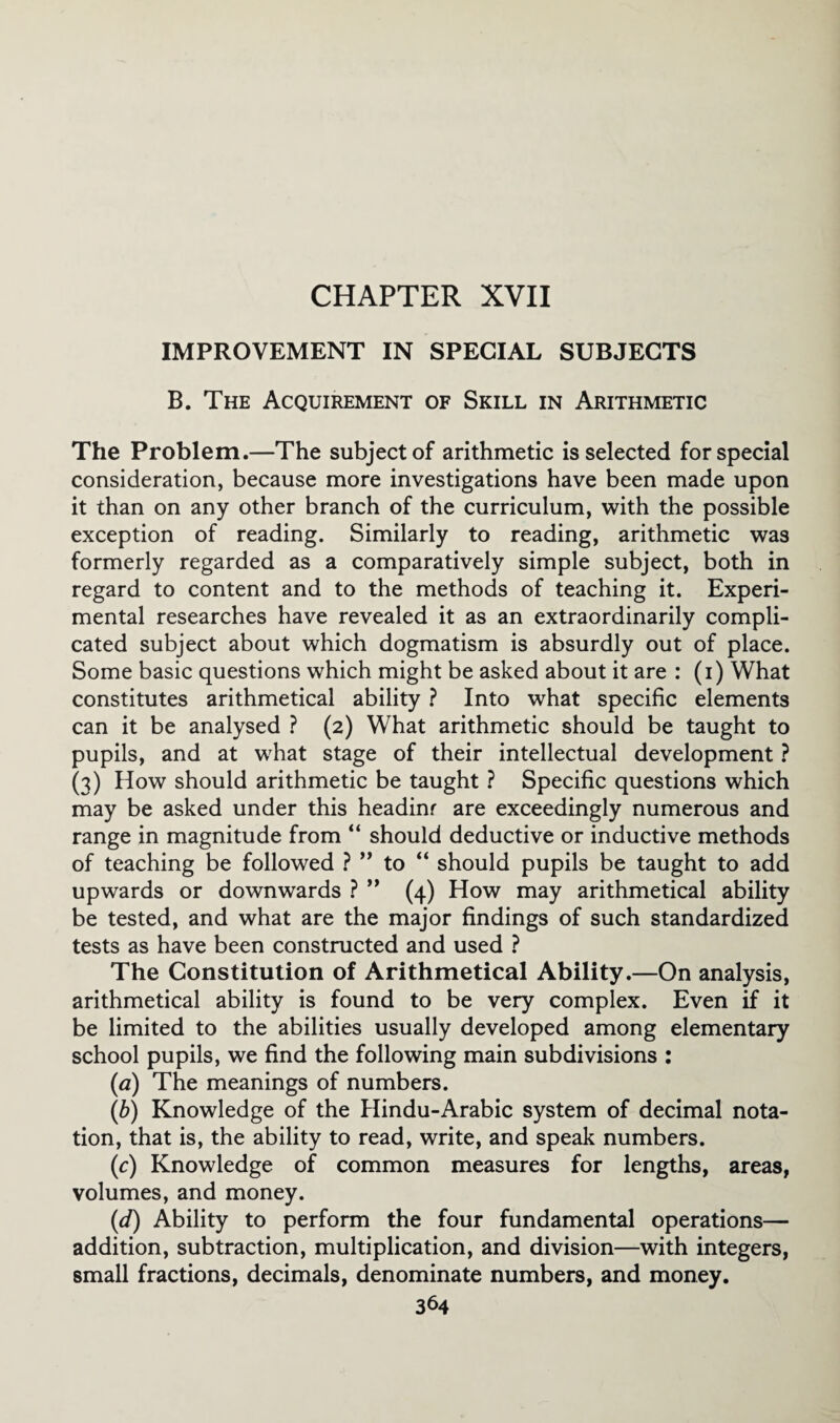 CHAPTER XVII IMPROVEMENT IN SPECIAL SUBJECTS B. The Acquirement of Skill in Arithmetic The Problem.—The subject of arithmetic is selected for special consideration, because more investigations have been made upon it than on any other branch of the curriculum, with the possible exception of reading. Similarly to reading, arithmetic was formerly regarded as a comparatively simple subject, both in regard to content and to the methods of teaching it. Experi¬ mental researches have revealed it as an extraordinarily compli¬ cated subject about which dogmatism is absurdly out of place. Some basic questions which might be asked about it are : (i) What constitutes arithmetical ability ? Into what specific elements can it be analysed ? (2) What arithmetic should be taught to pupils, and at what stage of their intellectual development ? (3) How should arithmetic be taught ? Specific questions which may be asked under this headinr are exceedingly numerous and range in magnitude from “ should deductive or inductive methods of teaching be followed ? ” to “ should pupils be taught to add upwards or downwards ? ” (4) How may arithmetical ability be tested, and what are the major findings of such standardized tests as have been constructed and used ? The Constitution of Arithmetical Ability.—On analysis, arithmetical ability is found to be very complex. Even if it be limited to the abilities usually developed among elementary school pupils, we find the following main subdivisions : (a) The meanings of numbers. (b) Knowledge of the Hindu-Arabic system of decimal nota¬ tion, that is, the ability to read, write, and speak numbers. (c) Knowledge of common measures for lengths, areas, volumes, and money. (d) Ability to perform the four fundamental operations— addition, subtraction, multiplication, and division—with integers, small fractions, decimals, denominate numbers, and money.